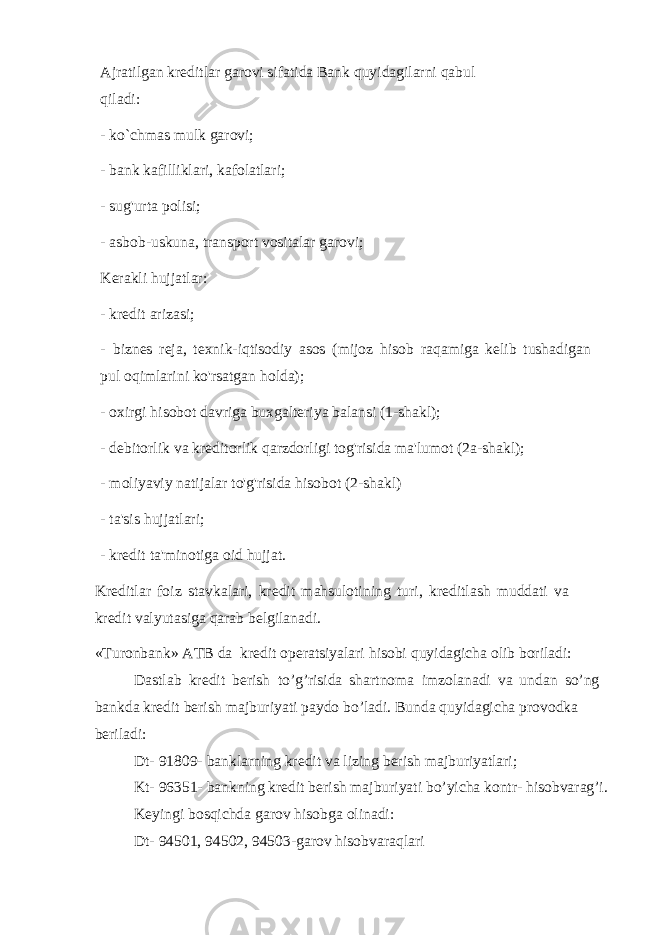 Ajratilgan kreditlar garovi sifatida Bank quyidagilarni qabul qiladi: - ko`chmas mulk garovi; - bank kafilliklari, kafolatlari; - sug&#39;urta polisi; - asbob-uskuna, transport vositalar garovi; Kerakli hujjatlar: - kredit arizasi; - biznes reja, texnik-iqtisodiy asos (mijoz hisob raqamiga kelib tushadigan pul oqimlarini ko&#39;rsatgan holda); - oxirgi hisobot davriga buxgalteriya balansi (1-shakl); - debitorlik va kreditorlik qarzdorligi tog&#39;risida ma&#39;lumot (2a-shakl); - moliyaviy natijalar to&#39;g&#39;risida hisobot (2-shakl) - ta&#39;sis hujjatlari; - kredit ta&#39;minotiga oid hujjat. Kreditlar foiz stavkalari, kredit mahsulotining turi, kreditlash muddati va kredit valyutasiga qarab belgilanadi. «Turonbank» ATB da kredit operatsiyalari hisobi quyidagicha olib boriladi: Dastlab kredit berish to’g’risida shartnoma imzolanadi va undan so’ng bankda kredit berish majburiyati paydo bo’ladi. Bunda quyidagicha provodka beriladi: Dt- 91809- banklarning kredit va lizing berish majburiyatlari; Kt- 96351- bankning kredit berish majburiyati bo’yicha kontr- hisobvarag’i. Keyingi bosqichda garov hisobga olinadi: Dt- 94501, 94502, 94503-garov hisobvaraqlari 