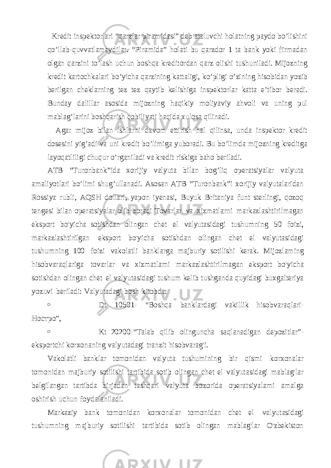  Kredit inspektorlari “qarzlar piramidasi” deb ataluvchi holatning paydo bo’lishini qo’llab-quvvatlamaydilar. “Piramida” holati bu qarzdor 1 ta bank yoki firmadan olgan qarzini to’lash uchun boshqa kreditordan qarz olishi tushuniladi. Mijozning kredit kartochkalari bo’yicha qarzining kattaligi, ko’pligi o’zining hisobidan yozib berilgan cheklarning tez tez qaytib kelishiga inspektorlar katta e’tibor beradi. Bunday dalillar asosida mijozning haqikiy moliyaviy ahvoli va uning pul mablag’larini boshqarish qobiliyati haqida xulosa qilinadi. Agar mijoz bilan ishlarni davom ettirish hal qilinsa, unda inspektor kredit dosesini yig’adi va uni kredit bo’limiga yuboradi. Bu bo’limda mijozning kreditga layoqatliligi chuqur o’rganiladi va kredit riskiga baho beriladi. ATB “Turonbank”ida xorijiy valyuta bilan bog’liq operatsiyalar valyuta amaliyotlari bo’limi shug’ullanadi. Asosan ATB “Turonbank”i xorijiy valyutalaridan Rossiya rubli, AQSH dollari, yapon iyenasi, Buyuk Britaniya funt sterlingi, qozoq tengesi bilan operatsiyalar olib boradi Tovarlar va xizmatlarni markazlashtirilmagan eksport bo&#39;yicha sotishdan olingan chet el valyutasidagi tushumning 50 foizi, markazlashtirilgan eksport bo&#39;yicha sotishdan olingan chet el valyutasidagi tushumning 100 foizi vakolatli banklarga majburiy sotilishi kerak. Mijozlaming hisobvaraqlariga tovarlar va xizmatlami markazlashtirilmagan eksport bo&#39;yicha sotishdan olingan chet el valyutasidagi tushum kelib tushganda quyidagi buxgalteriya yozuvi beriladi: Valyutadagi bosh kitobda:  Dt 10501- “Boshqa banklardagi vakillik hisobvaraqlari- Ностро”,  Kt 20200-“Talab qilib olinguncha saqlanadigan depozitlar”- eksportchi korxonaning valyutadagi tranzit hisobvarag&#39;i. Vakolatli banklar tomonidan valyuta tushumining bir qismi korxonalar tomonidan majburiy sotilishi tartibida sotib olingan chet el valyutasidagi mablag&#39;lar belgilangan tartibda birjadan tashqari valyuta bozorida operatsiyalami amalga oshirish uchun foydalaniladi. Markaziy bank tomonidan korxonalar tomonidan chet el valyutasidagi tushumning majburiy sotilishi tartibida sotib olingan mablag&#39;lar O&#39;zbekiston 