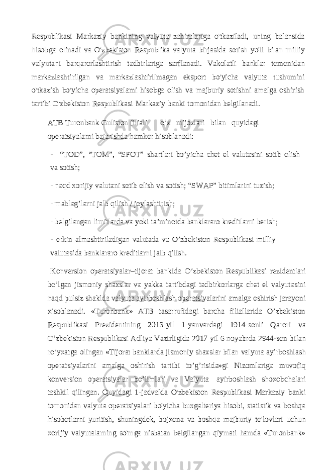 Respublikasi Markaziy bankining valyuta zahiralariga o&#39;tkaziladi, uning balansida hisobga olinadi va O&#39;zbekiston Respublika valyuta birjasida sotish yo&#39;li bilan milliy valyutani barqarorlashtirish tadbirlariga sarflanadi. Vakolatli banklar tomonidan markazlashtirilgan va markazlashtirilmagan eksport bo&#39;yicha valyuta tushumini o&#39;tkazish bo&#39;yicha operatsiyalami hisobga olish va majburiy sotishni amalga oshirish tartibi O&#39;zbekiston Respublikasi Markaziy banki tomonidan belgilanadi. ATB Turonbank Guliston filiali o’z mijozlari bilan quyidagi operatsiyalarni bajarishda hamkor hisoblanadi: - “TOD”, “TOM”, “SPOT” shartlari bo’yicha chet el valutasini sotib olish va sotish; - naqd xorijiy valutani sotib olish va sotish; “SWAP” bitimlarini tuzish; - mablag’larni jalb qilish / joylashtirish; - belgilangan limitlarda va yoki ta’minotda banklararo kreditlarni berish; - erkin almashtiriladigan valutada va O’zbekiston Respublikasi milliy valutasida banklararo kreditlarni jalb qilish. Konversion operatsiyalar–tijorat bankida O’zbekiston Respublikasi rezidentlari bo’lgan jismoniy shaxslar va yakka tartibdagi tadbirkorlarga chet el valyutasini naqd pulsiz shaklda valyuta ayirboshlash operatsiyalarini amalga oshirish jarayoni xisoblanadi. «Turonbank» ATB tasarrufidagi barcha filiallarida O’zbekiston Respublikasi Prezidentining 2013-yil 1-yanvardagi 1914-sonli Qarori va O’zbekiston Respublikasi Adliya Vazirligida 2017 yil 6 noyabrda 2944-son bilan ro’yxatga olingan «Tijorat banklarda jismoniy shaxslar bilan valyuta ayirboshlash operatsiyalarini amalga oshirish tartibi to’g’risida»gi Nizomlariga muvofiq konversion operatsiyalar bo’limlari va Valyuta ayirboshlash shoxobchalari tashkil qilingan. Quyidagi 1-jadvalda O&#39;zbekiston Respublikasi Markaziy banki tomonidan valyuta operatsiyalari bo&#39;yicha buxgalteriya hisobi, statistik va boshqa hisobotlarni yuritish, shuningdek, bojxona va boshqa majburiy to&#39;lovlari uchun xorijiy valyutalarning so&#39;mga nisbatan belgilangan qiymati hamda «Turonbank» 