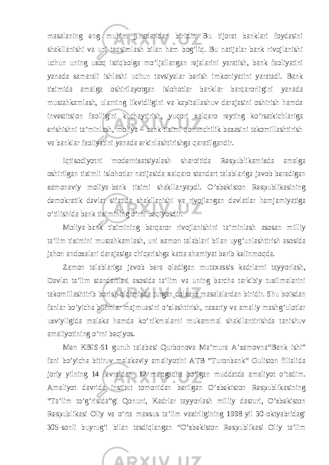 masalaning eng muhim jihatlaridan biridir. Bu tijorat banklari foydasini shakllanishi va uni taqsimlash bilan ham bog’liq. Bu natijalar bank rivojlanishi uchun uning uzoq istiqbolga mo’ljallangan rejalarini yaratish, bank faoliyatini yanada samarali ishlashi uchun tavsiyalar berish imkoniyatini yaratadi. Bank tizimida amalga oshirilayotgan islohotlar banklar barqarorligini yanada mustahkamlash, ularning likvidligini va kapitallashuv darajasini oshirish hamda investitsion faolligini kuchaytirish, yuqori xalqaro reyting ko’rsatkichlariga erishishni ta’minlash, moliya – bank tizimi qonunchilik bazasini takomillashtirish va banklar faoliyatini yanada erkinlashtirishga qaratilgandir. Iqtisodiyotni modernizatsiyalash sharoitida Respublikamizda amalga oshirilgan tizimli islohotlar natijasida xalqaro standart talablariga javob beradigan zamonaviy moliya-bank tizimi shakllanyapdi. O’zbekiston Respublikasining demokratik davlat sifatida shakllanishi va rivojlangan davlatlar hamjamiyatiga o’tilishida bank tizimining o’rni beqiyosdir. Moliya-bank tizimining barqaror rivojlanishini ta’minlash asosan milliy ta’lim tizimini mustahkamlash, uni zamon talablari bilan uyg’unlashtirish asosida jahon andozalari darajasiga chiqarishga katta ahamiyat berib kelinmoqda. Zamon talablariga javob bera oladigan mutaxassis kadrlarni tayyorlash, Davlat ta’lim standartlari asosida ta’lim va uning barcha tarkibiy tuzilmalarini takomillashtirib borish oldimizda turgan dolzarb masalalardan biridir. Shu boisdan fanlar bo’yicha bilimlar majmuasini o’zlashtirish, nazariy va amaliy mashg’ulotlar uzviyligida malaka hamda ko’nikmalarni mukammal shakllantirishda tanishuv amaliyotining o’rni beqiyos. Men KBIS-61 guruh talabasi Qurbonova Ma’mura A’zamovna“Bank ishi” fani bo’yicha bitiruv malakaviy amaliyotini ATB “Turonbank” Guliston filialida joriy yilning 14 fevraldan- 12 martgacha bo’lgan muddatda amaliyot o’tadim. Amaliyot davrida institut tomonidan berilgan O’zbekiston Respublikasining “Ta’lim to’g’risida”gi Qonuni, Kadrlar tayyorlash milliy dasturi, O’zbekiston Respublikasi Oliy va o’rta maxsus ta’lim vazirligining 1998-yil 30-oktyabridagi 305-sonli buyrug’i bilan tasdiqlangan “O’zbekiston Respublikasi Oliy ta’lim 