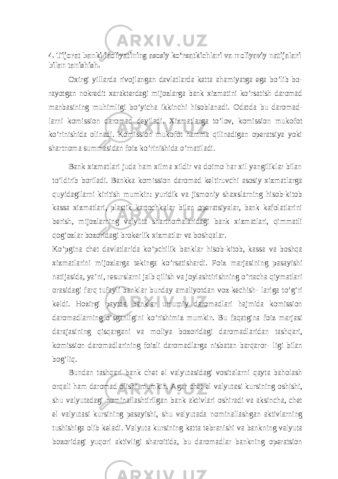 4. Tijorat banki faoliyatining asosiy ko’rsatkichlari va moliyaviy natijalari bilan tanishish. Oxirgi yillarda rivojlangan davlatlarda katta ahamiyatga ega bo’lib bo- rayotgan nokredit xarakterdagi mijozlarga bank xizmatini ko’rsatish daromad manbasining muhimligi bo’yicha ikkinchi hisoblanadi. Odatda bu daromad- larni komission daromad deyiladi. Xizmatlarga to’lov, komission mukofot ko’rinishida olinadi. Komission mukofot hamma qilinadigan operatsiya yoki shartnoma summasidan foiz ko’rinishida o’rnatiladi. Bank xizmatlari juda ham xilma xildir va doimo har xil yangiliklar bilan to’ldirib boriladi. Bankka komission daromad keltiruvchi asosiy xizmatlarga quyidagilarni kiritish mumkin: yuridik va jismoniy shaxslarning hisob-kitob kassa xizmatlari, plastik kartochkalar bilan operatsiyalar, bank kafolatlarini berish, mijozlarning valyuta shartnomalaridagi bank xizmatlari, qimmatli qog’ozlar bozoridagi brokerlik xizmatlar va boshqalar. Ko’pgina chet davlatlarida ko’pchilik banklar hisob-kitob, kassa va boshqa xizmatlarini mijozlarga tekinga ko’rsatishardi. Foiz marjasining pasayishi natijasida, ya’ni, resurslarni jalb qilish va joylashtirishning o’rtacha qiymatlari orasidagi farq tufayli banklar bunday amaliyotdan voz kechish- lariga to’g’ri keldi. Hozirgi paytda banklar umumiy daromadlari hajmida komission daromadlarning o’sganligini ko’rishimiz mumkin. Bu faqatgina foiz marjasi darajasining qisqargani va moliya bozoridagi daromadlaridan tashqari, komission daromadlarining foizli daromadlarga nisbatan barqaror- ligi bilan bog’liq. Bundan tashqari bank chet el valyutasidagi vositalarni qayta baholash orqali ham daromad olishi mumkin. Agar chet el valyutasi kursining oshishi, shu valyutadagi nominallashtirilgan bank aktivlari oshiradi va aksincha, chet el valyutasi kursining pasayishi, shu valyutada nominallashgan aktivlarning tushishiga olib keladi. Valyuta kursining katta tebranishi va bankning valyuta bozoridagi yuqori aktivligi sharoitida, bu daromadlar bankning operatsion 