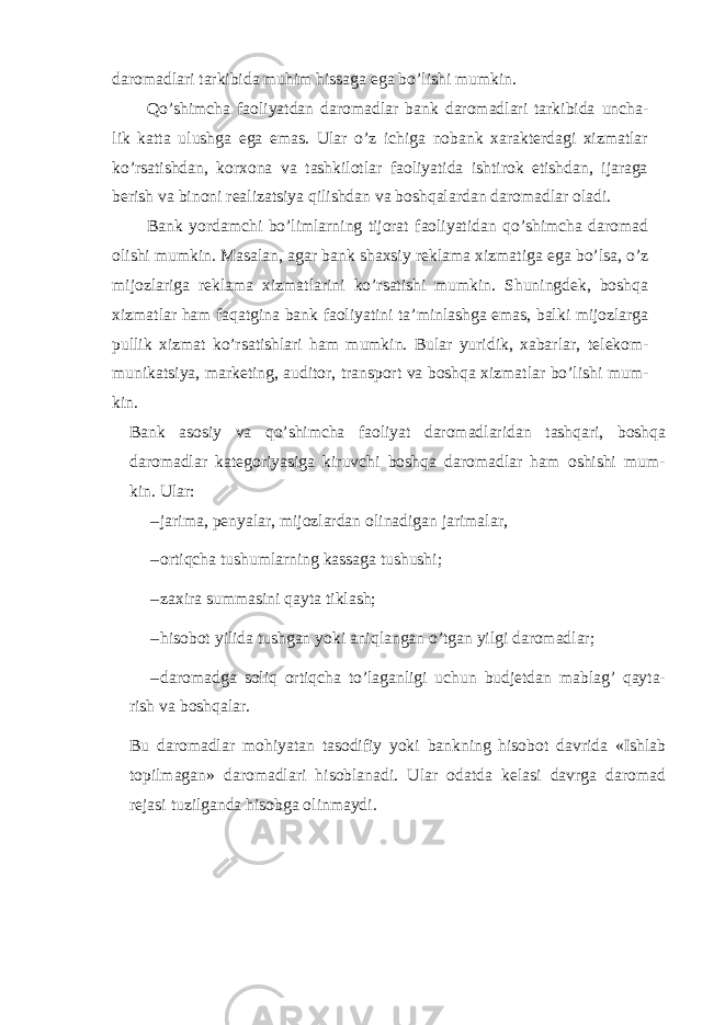 daromadlari tarkibida muhim hissaga ega bo’lishi mumkin. Qo’shimcha faoliyatdan daromadlar bank daromadlari tarkibida uncha- lik katta ulushga ega emas. Ular o’z ichiga nobank xarakterdagi xizmatlar ko’rsatishdan, korxona va tashkilotlar faoliyatida ishtirok etishdan, ijaraga berish va binoni realizatsiya qilishdan va boshqalardan daromadlar oladi. Bank yordamchi bo’limlarning tijorat faoliyatidan qo’shimcha daromad olishi mumkin. Masalan, agar bank shaxsiy reklama xizmatiga ega bo’lsa, o’z mijozlariga reklama xizmatlarini ko’rsatishi mumkin. Shuningdek, boshqa xizmatlar ham faqatgina bank faoliyatini ta’minlashga emas, balki mijozlarga pullik xizmat ko’rsatishlari ham mumkin. Bular yuridik, xabarlar, telekom- munikatsiya, marketing, auditor, transport va boshqa xizmatlar bo’lishi mum- kin. Bank asosiy va qo’shimcha faoliyat daromadlaridan tashqari, boshqa daromadlar kategoriyasiga kiruvchi boshqa daromadlar ham oshishi mum- kin. Ular: – jarima, penyalar, mijozlardan olinadigan jarimalar, – ortiqcha tushumlarning kassaga tushushi; – zaxira summasini qayta tiklash; – hisobot yilida tushgan yoki aniqlangan o’tgan yilgi daromadlar; – daromadga soliq ortiqcha to’laganligi uchun budjetdan mablag’ qayta- rish va boshqalar. Bu daromadlar mohiyatan tasodifiy yoki bankning hisobot davrida «Ishlab topilmagan» daromadlari hisoblanadi. Ular odatda kelasi davrga daromad rejasi tuzilganda hisobga olinmaydi. 