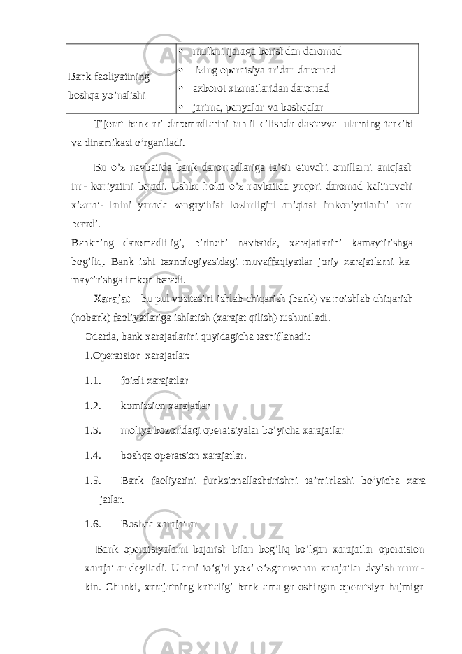 Bank faoliyatining boshqa yo’nalishi  mulkni ijaraga berishdan daromad  lizing operatsiyalaridan daromad  axborot xizmatlaridan daromad  jarima, penyalar va boshqalar Tijorat banklari daromadlarini tahlil qilishda dastavval ularning tarkibi va dinamikasi o’rganiladi. Bu o’z navbatida bank daromadlariga ta’sir etuvchi omillarni aniqlash im- koniyatini beradi. Ushbu holat o’z navbatida yuqori daromad keltiruvchi xizmat- larini yanada kengaytirish lozimligini aniqlash imkoniyatlarini ham beradi. Bankning daromadliligi, birinchi navbatda, xarajatlarini kamaytirishga bog’liq. Bank ishi texnologiyasidagi muvaffaqiyatlar joriy xarajatlarni ka- maytirishga imkon beradi. Xarajat – bu pul vositasini ishlab chiqarish (bank) va noishlab chiqarish (nobank) faoliyatlariga ishlatish (xarajat qilish) tushuniladi. Odatda, bank xarajatlarini quyidagicha tasniflanadi: 1. Operatsion xarajatlar: 1.1. foizli xarajatlar 1.2. komission xarajatlar 1.3. moliya bozoridagi operatsiyalar bo’yicha xarajatlar 1.4. boshqa operatsion xarajatlar. 1.5. Bank faoliyatini funksionallashtirishni ta’minlashi bo’yicha xara- jatlar. 1.6. Boshqa xarajatlar Bank operatsiyalarni bajarish bilan bog’liq bo’lgan xarajatlar operatsion xarajatlar deyiladi. Ularni to’g’ri yoki o’zgaruvchan xarajatlar deyish mum- kin. Chunki, xarajatning kattaligi bank amalga oshirgan operatsiya hajmiga 