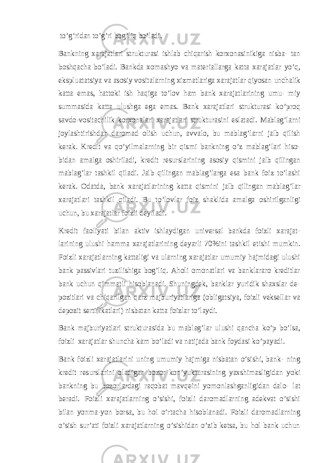 to’g’ridan to’g’ri bog’liq bo’ladi. Bankning xarajatlari strukturasi ishlab chiqarish korxonasinikiga nisba- tan boshqacha bo’ladi. Bankda xomashyo va materiallarga katta xarajatlar yo’q, ekspluatatsiya va asosiy vositalarning xizmatlariga xarajatlar qiyosan unchalik katta emas, hattoki ish haqiga to’lov ham bank xarajatlarining umu- miy summasida katta ulushga ega emas. Bank xarajatlari strukturasi ko’proq savdo-vositachilik korxonalari xarajatlari strukturasini eslatadi. Mablag’larni joylashtirishdan daromad olish uchun, avvalo, bu mablag’larni jalb qilish kerak. Kredit va qo’yilmalarning bir qismi bankning o’z mablag’lari hiso- bidan amalga oshiriladi, kredit resurslarining asosiy qismini jalb qilingan mablag’lar tashkil qiladi. Jalb qilingan mablag’larga esa bank foiz to’lashi kerak. Odatda, bank xarajatlarining katta qismini jalb qilingan mablag’lar xarajatlari tashkil qiladi. Bu to’lovlar foiz shaklida amalga oshirilganligi uchun, bu xarajatlar foizli deyiladi. Kredit faoliyati bilan aktiv ishlaydigan universal bankda foizli xarajat- larining ulushi hamma xarajatlarining deyarli 70%ini tashkil etishi mumkin. Foizli xarajatlarning kattaligi va ularning xarajatlar umumiy hajmidagi ulushi bank passivlari tuzilishiga bog’liq. Aholi omonatlari va banklararo kreditlar bank uchun qimmatli hisoblanadi. Shuningdek, banklar yuridik shaxslar de- pozitlari va chiqarilgan qarz majburiyatlariga (obligatsiya, foizli veksellar va depozit sertifikatlari) nisbatan katta foizlar to’laydi. Bank majburiyatlari strukturasida bu mablag’lar ulushi qancha ko’p bo’lsa, foizli xarajatlar shuncha kam bo’ladi va natijada bank foydasi ko’payadi. Bank foizli xarajatlarini uning umumiy hajmiga nisbatan o’sishi, bank- ning kredit resurslarini oladigan bozor kon’yukturasining yaxshimasligidan yoki bankning bu bozorlardagi raqobat mavqeini yomonlashganligidan dalo- lat beradi. Foizli xarajatlarning o’sishi, foizli daromadlarning adekvat o’sishi bilan yonma-yon borsa, bu hol o’rtacha hisoblanadi. Foizli daromadlarning o’sish sur’ati foizli xarajatlarning o’sishidan o’zib ketsa, bu hol bank uchun 