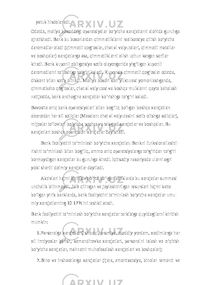 yetuk hisoblanadi. Odatda, moliya bozoridagi operatsiyalar bo’yicha xarajatlarni alohida guruhga ajratishadi. Bank bu bozorlardan qimmatliklarni realizatsiya qilish bo’yicha daromadlar oladi (qimmatli qog’ozlar, chet el valyutalari, qimmatli metallar va boshqalar) xarajatlarga esa, qimmatliklarni olish uchun ketgan sarflar kiradi. Bank kuponli obligatsiya sotib olayotganida yig’ilgan kuponli daromadlarni to’lashiga to’g’ri keladi. Kuponsiz qimmatli qog’ozlar odatda, diskont bilan sotib olinadi. Moliya bozori kon’yukturasi yomonlashganda, qimmatbaho qog’ozlar, chet el valyutasi va boshqa mulklarni qayta baholash natijasida, bank anchagina xarajatlar ko’rishiga to’g’ri keladi. Bevosita aniq bank operatsiyalari bilan bog’liq bo’lgan boshqa xarajatlar: oborotdan har xil soliqlar (Masalan: chet el valyutasini sotib olishga soliqlar), mijozlar to’lovlari bo’yicha pochta va telegraf xarajatlar va boshqalar. Bu xarajatlari boshqa operatsion xarajatlar deyishadi. Bank faoliyatini ta’minlash bo’yicha xarajatlar . Bankni funksionallashti- rishni ta’minlash bilan bog’liq, ammo aniq operatsiyalarga to’g’ridan-to’g’ri bormaydigan xarajatlar bu guruhga kiradi. Iqtisodiy nazariyada ularni egri yoki shartli-doimiy xarajatlar deyiladi. Aktivlari hajmi kichik va o’rta bo’lgan banklarda bu xarajatlar summasi unchalik bilinmaydi. Jalb qilingan va joylashtirilgan resurslari hajmi katta bo’lgan yirik banklarda, bank faoliyatini ta’minlash bo’yicha xarajatlar umu- miy xarajatlarning 10-12% ini tashkil etadi. Bank faoliyatini ta’minlash bo’yicha xarajatlar tarkibiga quyidagilarni kiritish mumkin: 1. Personalga xarajatlar (ish haqi, premiya, moddiy yordam, xodimlarga har xil imtiyozlar berish, komandirovka xarajatlari, personalni izlash va o’qitish bo’yicha xarajatlar, mehnatni muhofazalash xarajatlari va boshqalar); 2. Bino va inshootlarga xarajatlar (ijara, amortizatsiya, binolar remonti va 