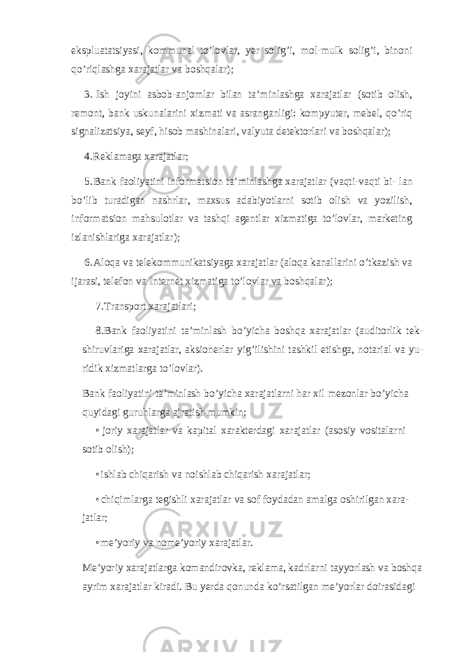 ekspluatatsiyasi, kommunal to’lovlar, yer solig’i, mol-mulk solig’i, binoni qo’riqlashga xarajatlar va boshqalar); 3. Ish joyini asbob-anjomlar bilan ta’minlashga xarajatlar (sotib olish, remont, bank uskunalarini xizmati va asranganligi: kompyuter, mebel, qo’riq signalizatsiya, seyf, hisob mashinalari, valyuta detektorlari va boshqalar); 4. Reklamaga xarajatlar; 5. Bank faoliyatini informatsion ta’minlashga xarajatlar (vaqti-vaqti bi- lan bo’lib turadigan nashrlar, maxsus adabiyotlarni sotib olish va yozilish, informatsion mahsulotlar va tashqi agentlar xizmatiga to’lovlar, marketing izlanishlariga xarajatlar); 6. Aloqa va telekommunikatsiyaga xarajatlar ( aloqa kanallarini o ’ tkazish va ijarasi , telefon va Internet xizmatiga to ’ lovlar va boshqalar ); 7. Transport xarajatlari; 8. Bank faoliyatini ta’minlash bo’yicha boshqa xarajatlar (auditorlik tek- shiruvlariga xarajatlar, aksionerlar yig’ilishini tashkil etishga, notarial va yu- ridik xizmatlarga to’lovlar). Bank faoliyatini ta ’ minlash bo ’ yicha xarajatlarni har xil mezonlar bo ’ yicha quyidagi guruhlarga ajratish mumkin : • joriy xarajatlar va kapital xarakterdagi xarajatlar (asosiy vositalarni sotib olish); • ishlab chiqarish va noishlab chiqarish xarajatlar; • chiqimlarga tegishli xarajatlar va sof foydadan amalga oshirilgan xara- jatlar; • me’yoriy va nome’yoriy xarajatlar. Me ’ yoriy xarajatlarga komandirovka , reklama , kadrlarni tayyorlash va boshqa ayrim xarajatlar kiradi . Bu yerda qonunda ko’rsatilgan me’yorlar doirasidagi 