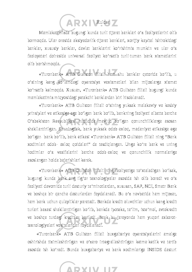 Xulosa Mamlakatimizda bugungi kunda turli tijorat banklari o’z faoliyatlarini olib bormoqda. Ular orasida aksiyadorlik-tijorat banklari, xorijiy kapital ishirokidagi banklar, xususiy banklar, davlat banklarini ko’rishimiz mumkin va ular o’z faoloyatari doirasida universal faoliyat ko’rsatib turli-tuman bank xizmatlarini olib borishmoqda. «Turonbank» ATB Guliston filiali ham shu banklar qatorida bo’lib, u o’zining keng ko’lamdagi operatsiya vaxizmatlari bilan mijozlarga xizmat ko’rsatib kelmoqda. Xusuan, «Turonbank» ATB Guliston filiali bugungi kunda mamlakatimiz miqyosidagi yetakchi banklardan biri hisoblanadi. «Turonbank» ATB Guliston filiali o’zining yuksak malakaviy va kasbiy prinsiplari va etikasiga ega bo’lgan bank bo’lib, bankning faoliyati albatta barcha O’zbekiston Respublikasi hududida mavjud bo’lgan qonunchiliklarga asosan shakllantirilgan. Shuningdek, bank yuksak odob-axloq, madaniyat etikasiga ega bo’lgan bank bo’lib, bank etikasi «Turonbank» ATB Guliston filiali ning “Bank xodimlari odob- axloq qoidalari” da tasdiqlangan. Unga ko’ra bank va uning hodimlar o’z vazifalarini barcha odob-axloq va qonunchilik normalariga asoslangan holda bajarishlari kerak. «Turonbank» ATB Guliston filiali ning faoliyatiga to’xtaladigan bo’lsak, bugungi kunda bank eng ilg’or texnologiyalar asosida ish olib boradi va o’z faoliyati davomida turli dasturiy ta’minotlardan, xususan, SAP, NCI, Smatr Bank va boshqa bir qancha dasturlardan foydalanadi. Bu o’z navbatida ham mijozar, ham bank uchun qulayliklar yaratadi. Bankda kredit oluvchilar uchun keng kredit turlari bazasi shakllantirilgan bo’lib, bankda ipoteka, ta’lim, iste’mol, avtokredit va boshqa turdagi kreditlar beriladi. Bank bu jarayonda ham yuqori axborot- texnologiyalari vositalaridan foydalanadi. «Turonbank» ATB Guliston filiali buxgalteriya operatsiyalarini amalga oshirishda tizimlashtirilgan va o’zaro integrallashtirilgan ketma-ketlik va tartib asosida ish ko’radi. Bunda buxgalteriya va bank xodimlariga INSIDE dasturi 