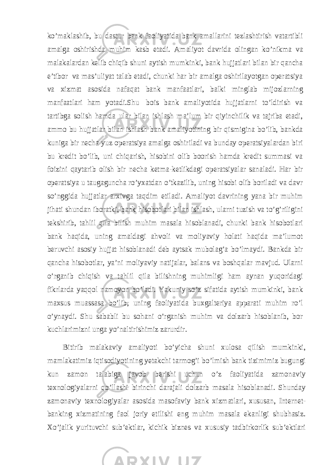 ko’maklashib, bu dastur bank faoliyatida bank amallarini tezlashtirish vatartibli amalga oshirishda muhim kasb etadi. Amaliyot davrida olingan ko’nikma va malakalardan kelib chiqib shuni aytish mumkinki, bank hujjatlari bilan bir qancha e’tibor va mas’uliyat talab etadi, chunki har bir amalga oshirilayotgan operatsiya va xizmat asosida nafaqat bank manfaatlari, balki minglab mijozlarning manfaatlari ham yotadi.Shu bois bank amaliyotida hujjatlarni to’ldirish va tartibga solish hamda ular bilan ishlash ma’lum bir qiyinchilik va tajriba etadi, ammo bu hujjatlar bilan ishlash bank amaliyotining bir qismigina bo’lib, bankda kuniga bir necha yuz operatsiya amalga oshiriladi va bunday operatsiyalardan biri bu kredit bo’lib, uni chiqarish, hisobini olib boorish hamda kredit summasi va foizini qaytarib olish bir necha ketma-ketlikdagi operatsiyalar sanaladi. Har bir operatsiya u taugaguncha ro’yxatdan o’tkazilib, uning hisobi olib boriladi va davr so’nggida hujjatlar arxivga taqdim etiladi. Amaliyot davrining yana bir muhim jihati shundan iboratki, bank hisobotlari bilan ishlash, ularni tuzish va to’g’riligini tekshirib, tahlil qila bilish muhim masala hisoblanadi, chunki bank hisobotlari bank haqida, uning amaldagi ahvoli va moliyaviy holati haqida ma’lumot beruvchi asosiy hujjat hisoblanadi deb aytsak mubolag’a bo’lmaydi. Bankda bir qancha hisobotlar, ya’ni moliyaviy natijalar, balans va boshqalar mavjud. Ularni o’rganib chiqish va tahlil qila bilishning muhimligi ham aynan yuqoridagi fikrlarda yaqqol namoyon bo’ladi. Yakuniy so’z sifatida aytish mumkinki, bank maxsus muassasa bo’lib, uning faoliyatida buxgalteriya apparati muhim ro’l o’ynaydi. Shu sababli bu sohani o’rganish muhim va dolzarb hisoblanib, bor kuchlarimizni unga yo’naltirishimiz zarurdir. Bitirib malakaviy amaliyoti bo’yicha shuni xulosa qilish mumkinki, mamlakatimiz iqtisodiyotining yetakchi tarmog’i bo’lmish bank tizimimiz bugungi kun zamon talabiga javob berishi uchun o’z faoliyatida zamonaviy texnologiyalarni qo’llashi birinchi darajali dolzarb masala hisoblanadi. Shunday zamonaviy texnologiyalar asosida masofaviy bank xizmatlari, xususan, Internet- banking xizmatining faol joriy etilishi eng muhim masala ekanligi shubhasiz. Xo’jalik yurituvchi sub’ektlar, kichik biznes va xususiy tadbirkorlik sub’ektlari 