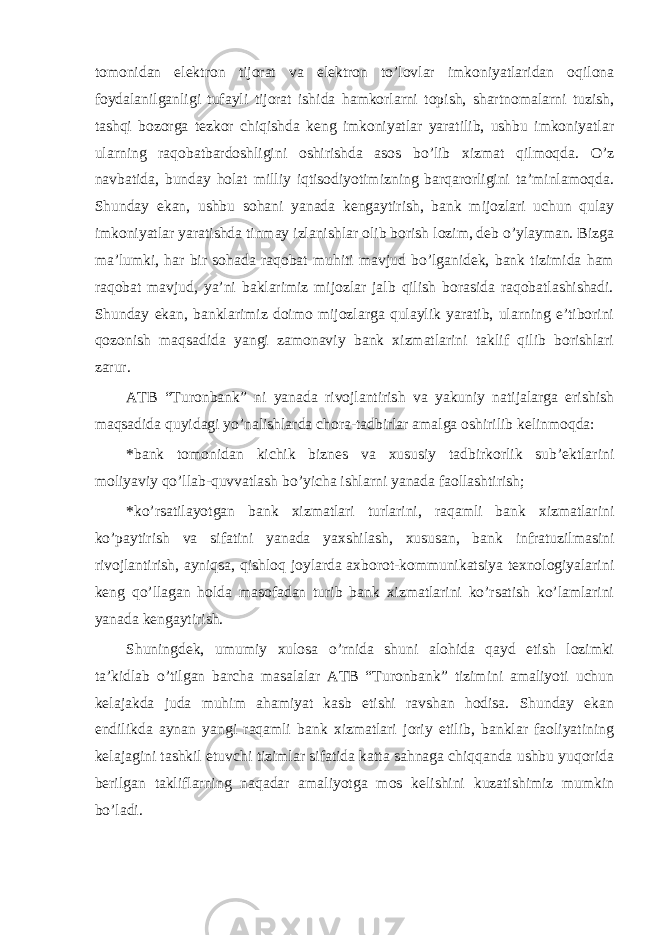 tomonidan elektron tijorat va elektron to’lovlar imkoniyatlaridan oqilona foydalanilganligi tufayli tijorat ishida hamkorlarni topish, shartnomalarni tuzish, tashqi bozorga tezkor chiqishda keng imkoniyatlar yaratilib, ushbu imkoniyatlar ularning raqobatbardoshligini oshirishda asos bo’lib xizmat qilmoqda. O’z navbatida, bunday holat milliy iqtisodiyotimizning barqarorligini ta’minlamoqda. Shunday ekan, ushbu sohani yanada kengaytirish, bank mijozlari uchun qulay imkoniyatlar yaratishda tinmay izlanishlar olib borish lozim, deb o’ylayman. Bizga ma’lumki, har bir sohada raqobat muhiti mavjud bo’lganidek, bank tizimida ham raqobat mavjud, ya’ni baklarimiz mijozlar jalb qilish borasida raqobatlashishadi. Shunday ekan, banklarimiz doimo mijozlarga qulaylik yaratib, ularning e’tiborini qozonish maqsadida yangi zamonaviy bank xizmatlarini taklif qilib borishlari zarur. ATB “Turonbank” ni yanada rivojlantirish va yakuniy natijalarga erishish maqsadida quyidagi yo’nalishlarda chora-tadbirlar amalga oshirilib kelinmoqda: * bank tomonidan kichik biznes va xususiy tadbirkorlik sub’ektlarini moliyaviy qo’llab-quvvatlash bo’yicha ishlarni yanada faollashtirish; * ko’rsatilayotgan bank xizmatlari turlarini, raqamli bank xizmatlarini ko’paytirish va sifatini yanada yaxshilash, xususan, bank infratuzilmasini rivojlantirish, ayniqsa, qishloq joylarda axborot-kommunikatsiya texnologiyalarini keng qo’llagan holda masofadan turib bank xizmatlarini ko’rsatish ko’lamlarini yanada kengaytirish. Shuningdek, umumiy xulosa o’rnida shuni alohida qayd etish lozimki ta’kidlab o’tilgan barcha masalalar ATB “Turonbank” tizimini amaliyoti uchun kelajakda juda muhim ahamiyat kasb etishi ravshan hodisa. Shunday ekan endilikda aynan yangi raqamli bank xizmatlari joriy etilib, banklar faoliyatining kelajagini tashkil etuvchi tizimlar sifatida katta sahnaga chiqqanda ushbu yuqorida berilgan takliflarning naqadar amaliyotga mos kelishini kuzatishimiz mumkin bo’ladi. 