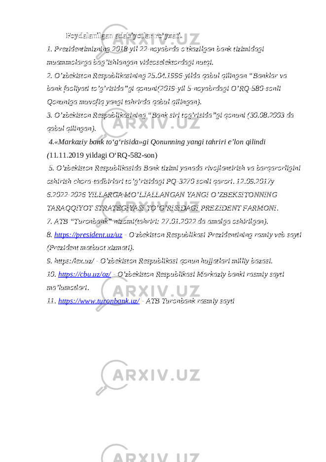 Foydalanilgan adabiyotlar ro’yxati. 1. Prezidentimizning 2018-yil 22-noyabrda o&#39;tkazilgan bank tizimidagi muammolarga bag’ishlangan videoselektordagi nutqi. 2. O’zbekiston Respublikasining 25.04.1996-yilda qabul qilingan “Banklar va bank faoliyati to’g’risida”gi qonuni(2019-yil 5-noyabrdagi O’RQ-580-sonli Qonuniga muvofiq yangi tahrirda qabul qilingan). 3. O’zbekiston Respublikasining “Bank siri tog’risida”gi qonuni (30.08.2003 da qabul qilingan). 4.«Markaziy bank toʻgʻrisida»gi Qonunning yangi tahriri e’lon qilindi ( 11.11.2019 yildagi OʻRQ-582-son) 5. O’zbekiston Respublikasida Bank tizimi yanada rivojlantirish va barqarorligini oshirish chora-tadbirlari to’g’risidagi PQ-3270 sonli qarori. 12.09.2017y 6.2022-2026 YILLARGA MO’LJALLANGAN YANGI O’ZBEKSITONNING TARAQQIYOT STRATEGIYASI TO’G’RISIDAGI PREZIDENT FARMONI. 7. ATB “Turonbank” nizomi(tahriri: 27.01.2022 da amalga oshirilgan). 8. https://president.uz/uz - O&#39;zbekiston Respublikasi Prezidentining ramiy veb sayti (Prezident matbuot xizmati). 9. https:/lex.uz/ - O’zbekiston Respublikasi qonun hujjatlari milliy bazasi. 10. https://cbu.uz/oz/ - O’zbekiston Respublikasi Markaziy banki rasmiy sayti ma’lumotlari. 11. https://www.turonbank.uz/ - ATB Turonbank rasmiy sayti 