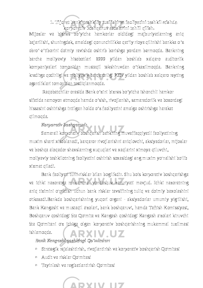 1. Tijorat banki tashkiliy tuzilishi va faoliyatini tashkil etishda korporativ boshqaruv asoslarini tahlil qilish. Mijozlar va biznes bo ’ yicha hamkorlar oldidagi majburiyatlarning aniq bajarilishi, shuningdek, amaldagi qonunchilikka qat’iy rioya qilinishi bankka o ’ z obro ’ -e’tiborini doimiy ravishda oshirib borishga yordam bermoqda. Bankning barcha moliyaviy hisobotlari 1999 yildan boshlab xalqaro auditorlik kompaniyalari tomonidan mustaqil tekshiruvdan o’tkazilmoqda. Bankning kreditga qodirligi va moliyaviy barqarorligi 2007 yildan boshlab xalqaro reyting agentliklari tomonidan tasdiqlanmoqda. Raqobatchilar orasida Bank o’zini biznes bo’yicha ishonchli hamkor sifatida namoyon etmoqda hamda o’sish, rivojlanish, samaradorlik va bozordagi hissasini oshirishga intilgan holda o’z faoliyatini amalga oshirishga harakat qilmoqda. Korporativ boshqaruv i : Samarali korporativ boshqarish bankning muvaffaqqiyatli faoliyatining muxim sharti xisoblanadi, barqaror rivojlanishni aniqlovchi, aksiyadorlar, mijozlar va boshqa aloqador shaxslarning xuquqlari va xaqlarini ximoya qiluvchi, moliyaviy tashkilotning faoliyatini oshirish soxasidagi eng muxim yo&#39;nalishi bo&#39;lib xizmat qiladi. Bank faoliyati turli risklar bilan bog&#39;likdir. Shu bois korporativ boshqarishga va ichki nazoratga mukammal yondashuv zaruriyati mavjud. Ichki nazoratning aniq tizimini o&#39;rnatish uchun bank risklar tavsifining tuli q va doimiy baxolashini o&#39;tkazadi.Bankda boshqarishning yuqori organi - aksiyadorlar umumiy yig&#39;ilishi, B ank Kengashi va mustaqil a&#39;zolari, b ank b oshqaruvi, h amda Taftish Komissiyasi, Boshqaruv qoshidagi 5ta Qo&#39;mita va Kengash qoshidagi Kengash a&#39;zolari kiruvchi 5ta Qo&#39;mitani o&#39;z ichiga olgan korporativ boshqarishning mukammal tuzilmasi ishlamoqda. Bank Kengashi qoshidagi Qo&#39;mitalar:  Strategik rejalashtirish, rivojlantirish va korporativ boshqarish Qo&#39;mitasi  Audit va risklar Qo&#39;mitasi  Tayinlash va rag&#39;batlantirish Qo&#39;mitasi 