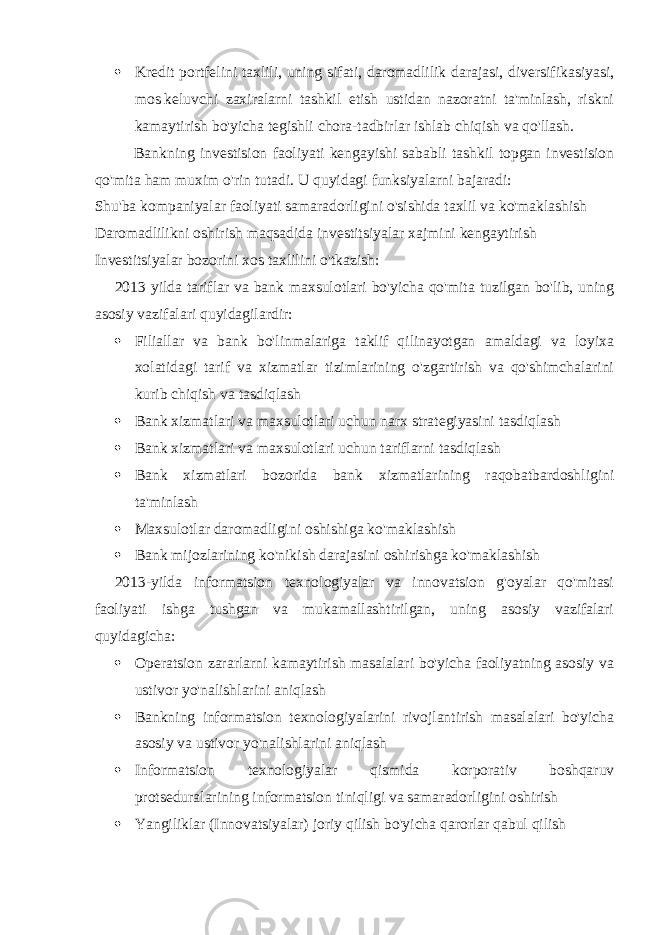  Kredit portfelini taxlili, uning sifati, daromadlilik darajasi, diversifikasiyasi, mos   keluvchi zaxiralarni tashkil etish ustidan nazoratni ta&#39;minlash, riskni kamaytirish bo&#39;yicha tegishli   chora-tadbirlar ishlab chiqish va qo&#39;llash . Bankning investision faoliyati kengayishi sababli tashkil topgan investision qo&#39;mita ham muxim o&#39;rin tutadi. U quyidagi funksiyalarni bajaradi: Shu&#39;ba kompaniyalar faoliyati samaradorligini o&#39;sishida taxlil va ko&#39;maklashish Daromadlilikni oshirish maqsadida investitsiyalar xajmini kengaytirish Investitsiyalar bozorini xos taxlilini o&#39;tkazish : 2013 yilda tariflar va bank maxsulotlari bo&#39;yicha qo&#39;mita tuzilgan bo&#39;lib, uning asosiy vazifalari quyidagilardir:  Filiallar va bank bo&#39;linmalariga taklif qilinayotgan amaldagi va loyixa xolatidagi tarif va xizmatlar tizimlarining o&#39;zgartirish va qo&#39;shimchalarini kurib chiqish va tasdiqlash  Bank xizmatlari va maxsulotlari uchun narx strategiyasini tasdiqlash  Bank xizmatlari va maxsulotlari uchun tariflarni tasdiqlash  Bank xizmatlari bozorida bank xizmatlarining raqobatbardoshligini ta&#39;minlash  Maxsulotlar daromadligini oshishiga ko&#39;maklashish  Bank mijozlarining ko&#39;nikish darajasini oshirishga ko&#39;maklashish 2013 - yilda informatsion texnologiyalar va innovatsion g&#39;oyalar qo&#39;mitasi faoliyati ishga tushgan va mukamallashtirilgan, uning asosiy vazifalari quyidagicha:  Operatsion zararlarni kamaytirish masalalari bo&#39;yicha faoliyatning asosiy va ustivor yo&#39;nalishlarini aniqlash  Bankning informatsion texnologiyalarini rivojlantirish masalalari bo&#39;yicha asosiy va ustivor yo&#39;nalishlarini aniqlash  Informatsion texnologiyalar qismida korporativ boshqaruv protseduralarining informatsion tiniqligi va samaradorligini oshirish  Yangiliklar (Innovatsiyalar) joriy qilish bo&#39;yicha qarorlar qabul qilish 