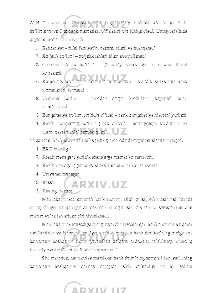 ATB “ Turonbank ” Guliston filiali ning tarkibiy tuzilishi o’z ichiga 7 ta bo’limlarni va 6 ta bank xizmatlari offislarini o’z ichiga oladi. Uning tarkibida quyidagi bo’limlar mavjud: 1. Rahbariyat – filial faoliyatini nazorat qiladi va boshqaradi 2. Xo’jalik bo’limi – xo’jalik ishlari bilan shug’ullanadi 3. Chakana biznes bo’limi – jismoniy shaxslarga bank xizmatlarini ko’rsatadi 4. Korporativ xizmatlar bo’limi (front office) – yuridik shaxslarga bank xizmatlarini ko’rsatdi 5. Unduruv bo’limi – muddati o’tgan kreditlarni kaytarish bilan shug’ullanadi 6. Buxgalteriya bo’limi (middle office) – bank buxgalteriya hisobini yuritadi 7. Kredit monitoring bo’limi (back office) – berilayotgan kreditlarni va ularni qaytarilshini nazorat qiladi. Yuqoridagi bank xizmatlari offis (BXO)larda odatda quyidagi shtatlar mavjud: 1. BXO boshlig’i 2. Kredit meneger ( yuridik shaxslarga xizmat ko’rsatuvchi) 3. Kredit meneger ( jismoniy shaxslarga xizmat ko’rsatuvchi) 4. Universal meneger 5. Kassir 6. Keyingi nazorat Mamlakatimizda samarali bank tizimini isloh qilish, erkinlashtirish hamda uning dunyo hamjamiyatida o’z o’rnini egallashi davlatimiz siyosatining eng muhim yo’nalishlaridan biri hisoblanadi. Mamlakatimiz iqtisodiyotining tayanchi hisoblangan bank tizimini barqaror rivojlantirish va ishonchli faoliyat yuritish borasida bank faoliyatining o’ziga xos korporativ boshqaruv tizimi yaratishda xalqaro andozalar talablariga muvofiq huquqiy asoslarni qabul qilishni taqozo etadi. Shu ma’noda, har qanday mamlakat bank tizimining samarali faoliyati uning korporativ boshqaruvi qanday darajada isloh etilganligi va bu sohani 