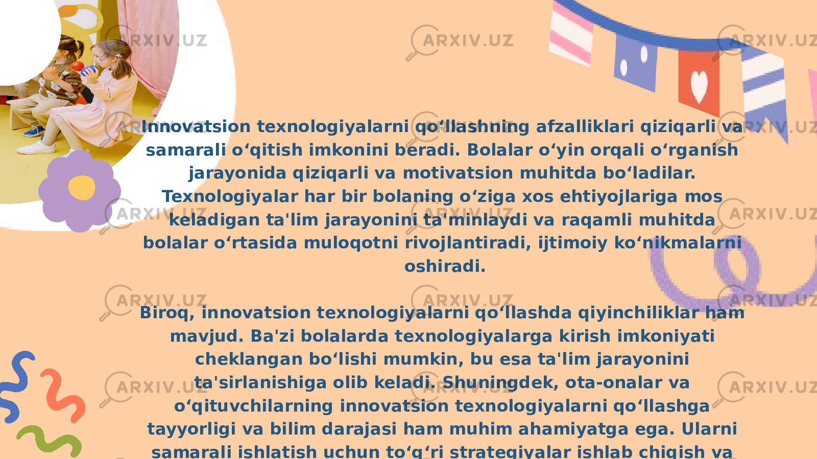 Innovatsion texnologiyalarni qo‘llashning afzalliklari qiziqarli va samarali o‘qitish imkonini beradi. Bolalar o‘yin orqali o‘rganish jarayonida qiziqarli va motivatsion muhitda bo‘ladilar. Texnologiyalar har bir bolaning o‘ziga xos ehtiyojlariga mos keladigan ta&#39;lim jarayonini ta&#39;minlaydi va raqamli muhitda bolalar o‘rtasida muloqotni rivojlantiradi, ijtimoiy ko‘nikmalarni oshiradi. Biroq, innovatsion texnologiyalarni qo‘llashda qiyinchiliklar ham mavjud. Ba&#39;zi bolalarda texnologiyalarga kirish imkoniyati cheklangan bo‘lishi mumkin, bu esa ta&#39;lim jarayonini ta&#39;sirlanishiga olib keladi. Shuningdek, ota-onalar va o‘qituvchilarning innovatsion texnologiyalarni qo‘llashga tayyorligi va bilim darajasi ham muhim ahamiyatga ega. Ularni samarali ishlatish uchun to‘g‘ri strategiyalar ishlab chiqish va o‘qituvchilarning malakasini oshirish zarur. 