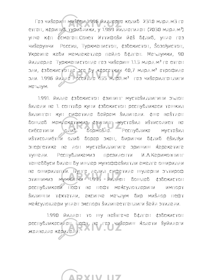  Газ чиšариш миšёси 1996 йилларга келиб 2310 млрд.м3 га етган, к¢риниб турибдики, у 1989 йилдагидан (2030 млрд.м 3 ) унча к¢п ¢смаган.Совет Иттифоšи й¢š б¢либ, унда газ чиšарувчи Россия, Туркманистон, ¢збекистон, Šозођистон, Украина каби мамлакатлар пайдо б¢лган. Маълумки, 90 йилларда Туркманистонда газ чиšариш 115 млрд.м 3 га етган эди, ¢збекистонда эса бу к¢рсаткич 40,7 млрд.м 3 атрофида эди. 1996 йилда Россияда 455 млрд.м 3 газ чиšарилганлиги маълум. 1991 йилда ¢збекистон ¢зининг мустаšиллигини эълон šилади ва 1 сентябр куни ¢збекистон республикаси ташкил šилинган кун сифатида байрам šилинади. ¢ша ваšтдан бошлаб мамлакатимиз ¢зининг мустаšил иšтисодиет ва сиёсатини олиб бормоšда. Республика мустаšил иšтисодиётни олиб борар экан, биринчи б¢либ ёšилђи энергетика ва дон мустаšиллигига эришиш ќаракатига тушади. Республикамиз президенти И.А.Каримовнинг ташаббуси билан бу ишлар мувоффаšиятли амалга оширилди ва ошириляпти. Бунга далил сифатида шуларни эътироф этишимиз мумкинки 1995 йилдан бошлаб ¢збекистон республикаси нефт ва нефт маќсулотларини импорт šилишни т¢хтатди, аксинча маълум бир миšдор нефт маќсулотлари ундан экспорт šилинаетганлиги šайд этилади. 1990 йилдан то шу ваšтгача б¢лган ¢збекистон республикасидан нефт ва газ чиšариш ќолати šуйидаги жадвалда к¢рилади: 