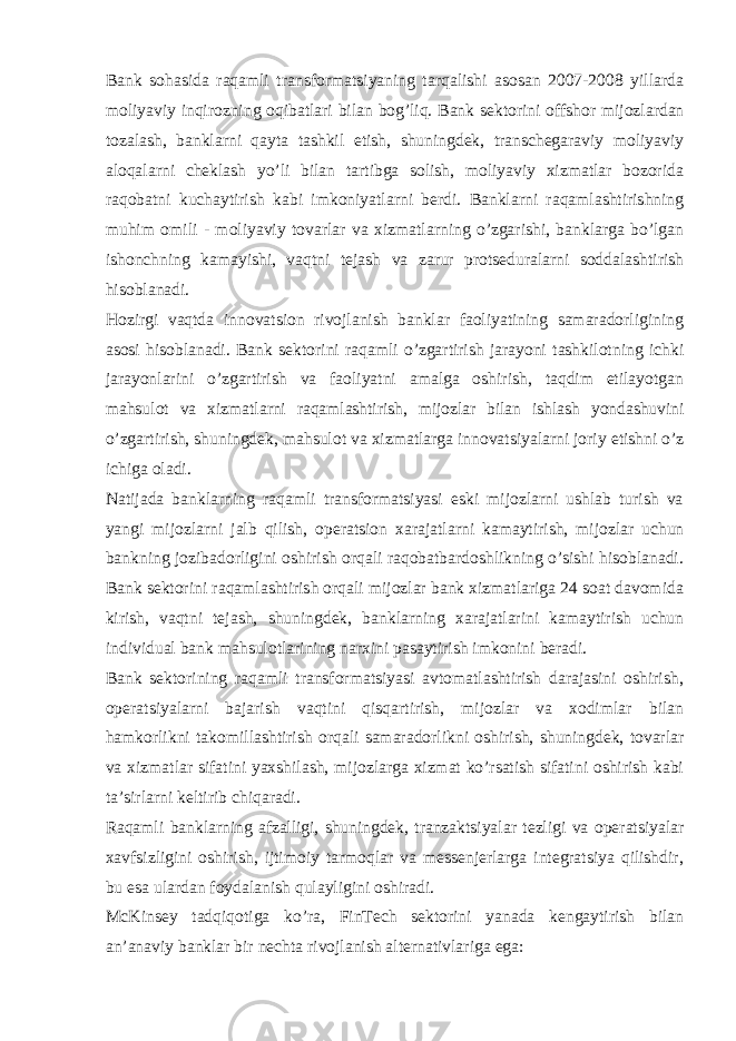 Bank sohasida raqamli transformatsiyaning tarqalishi asosan 2007-2008 yillarda moliyaviy inqirozning oqibatlari bilan bog’liq. Bank sektorini offshor mijozlardan tozalash, banklarni qayta tashkil etish, shuningdek, transchegaraviy moliyaviy aloqalarni cheklash yo’li bilan tartibga solish, moliyaviy xizmatlar bozorida raqobatni kuchaytirish kabi imkoniyatlarni berdi. Banklarni raqamlashtirishning muhim omili - moliyaviy tovarlar va xizmatlarning o’zgarishi, banklarga bo’lgan ishonchning kamayishi, vaqtni tejash va zarur protseduralarni soddalashtirish hisoblanadi. Hozirgi vaqtda innovatsion rivojlanish banklar faoliyatining samaradorligining asosi hisoblanadi. Bank sektorini raqamli o’zgartirish jarayoni tashkilotning ichki jarayonlarini o’zgartirish va faoliyatni amalga oshirish, taqdim etilayotgan mahsulot va xizmatlarni raqamlashtirish, mijozlar bilan ishlash yondashuvini o’zgartirish, shuningdek, mahsulot va xizmatlarga innovatsiyalarni joriy etishni o’z ichiga oladi. Natijada banklarning raqamli transformatsiyasi eski mijozlarni ushlab turish va yangi mijozlarni jalb qilish, operatsion xarajatlarni kamaytirish, mijozlar uchun bankning jozibadorligini oshirish orqali raqobatbardoshlikning o’sishi hisoblanadi. Bank sektorini raqamlashtirish orqali mijozlar bank xizmatlariga 24 soat davomida kirish, vaqtni tejash, shuningdek, banklarning xarajatlarini kamaytirish uchun individual bank mahsulotlarining narxini pasaytirish imkonini beradi. Bank sektorining raqamli transformatsiyasi avtomatlashtirish darajasini oshirish, operatsiyalarni bajarish vaqtini qisqartirish, mijozlar va xodimlar bilan hamkorlikni takomillashtirish orqali samaradorlikni oshirish, shuningdek, tovarlar va xizmatlar sifatini yaxshilash, mijozlarga xizmat ko’rsatish sifatini oshirish kabi ta’sirlarni keltirib chiqaradi. Raqamli banklarning afzalligi, shuningdek, tranzaktsiyalar tezligi va operatsiyalar xavfsizligini oshirish, ijtimoiy tarmoqlar va messenjerlarga integratsiya qilishdir, bu esa ulardan foydalanish qulayligini oshiradi. McKinsey tadqiqotiga ko’ra, FinTech sektorini yanada kengaytirish bilan an’anaviy banklar bir nechta rivojlanish alternativlariga ega: 