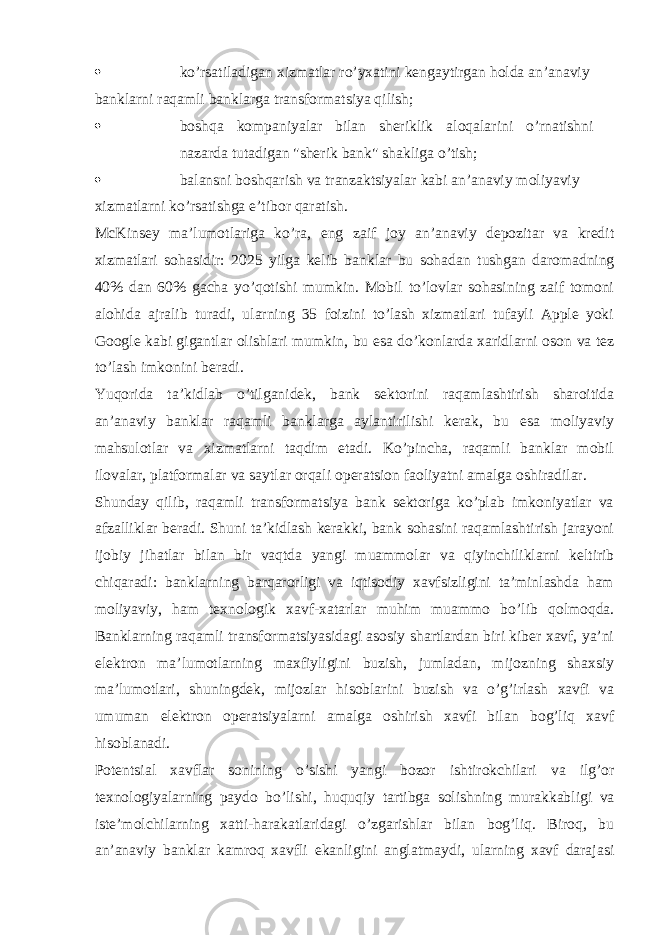  ko’rsatiladigan xizmatlar ro’yxatini kengaytirgan holda an’anaviy banklarni raqamli banklarga transformatsiya qilish;  boshqa kompaniyalar bilan sheriklik aloqalarini o’rnatishni nazarda tutadigan &#34;sherik bank&#34; shakliga o’tish;  balansni boshqarish va tranzaktsiyalar kabi an’anaviy moliyaviy xizmatlarni ko’rsatishga e’tibor qaratish. McKinsey ma’lumotlariga ko’ra, eng zaif joy an’anaviy depozitar va kredit xizmatlari sohasidir: 2025 yilga kelib banklar bu sohadan tushgan daromadning 40% dan 60% gacha yo’qotishi mumkin. Mobil to’lovlar sohasining zaif tomoni alohida ajralib turadi, ularning 35 foizini to’lash xizmatlari tufayli Apple yoki Google kabi gigantlar olishlari mumkin, bu esa do’konlarda xaridlarni oson va tez to’lash imkonini beradi. Yuqorida ta’kidlab o’tilganidek, bank sektorini raqamlashtirish sharoitida an’anaviy banklar raqamli banklarga aylantirilishi kerak, bu esa moliyaviy mahsulotlar va xizmatlarni taqdim etadi. Ko’pincha, raqamli banklar mobil ilovalar, platformalar va saytlar orqali operatsion faoliyatni amalga oshiradilar. Shunday qilib, raqamli transformatsiya bank sektoriga ko’plab imkoniyatlar va afzalliklar beradi. Shuni ta’kidlash kerakki, bank sohasini raqamlashtirish jarayoni ijobiy jihatlar bilan bir vaqtda yangi muammolar va qiyinchiliklarni keltirib chiqaradi: banklarning barqarorligi va iqtisodiy xavfsizligini ta’minlashda ham moliyaviy, ham texnologik xavf-xatarlar muhim muammo bo’lib qolmoqda. Banklarning raqamli transformatsiyasidagi asosiy shartlardan biri kiber xavf, ya’ni elektron ma’lumotlarning maxfiyligini buzish, jumladan, mijozning shaxsiy ma’lumotlari, shuningdek, mijozlar hisoblarini buzish va o’g’irlash xavfi va umuman elektron operatsiyalarni amalga oshirish xavfi bilan bog’liq xavf hisoblanadi. Potentsial xavflar sonining o’sishi yangi bozor ishtirokchilari va ilg’or texnologiyalarning paydo bo’lishi, huquqiy tartibga solishning murakkabligi va iste’molchilarning xatti-harakatlaridagi o’zgarishlar bilan bog’liq. Biroq, bu an’anaviy banklar kamroq xavfli ekanligini anglatmaydi, ularning xavf darajasi 