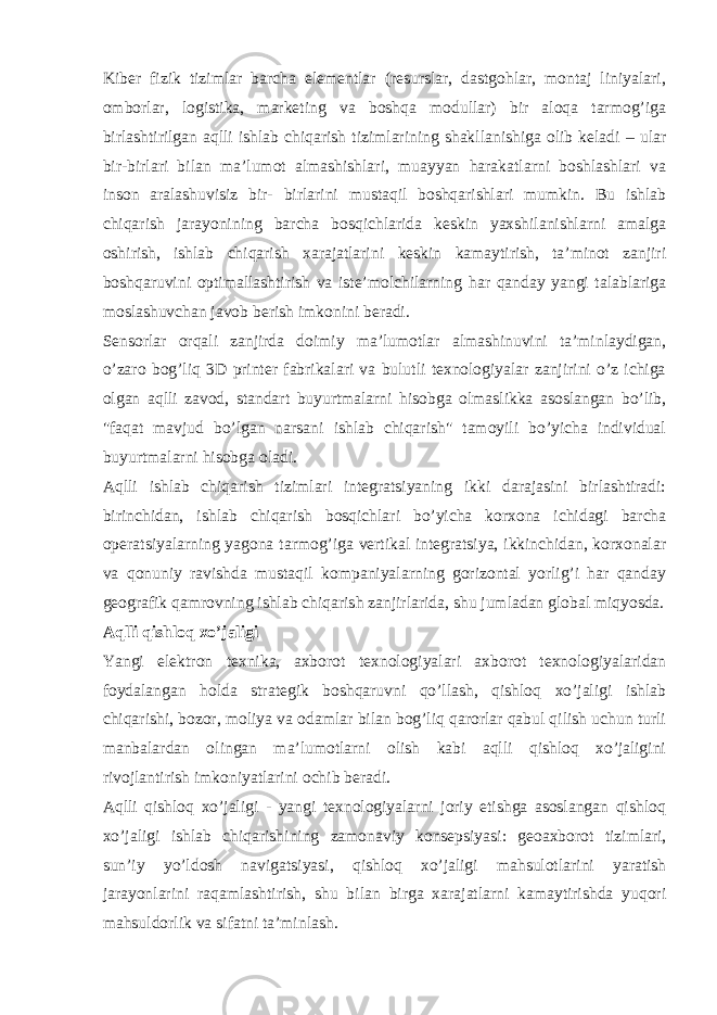 Kiber fizik tizimlar barcha elementlar (resurslar, dastgohlar, montaj liniyalari, omborlar, logistika, marketing va boshqa modullar) bir aloqa tarmog’iga birlashtirilgan aqlli ishlab chiqarish tizimlarining shakllanishiga olib keladi – ular bir-birlari bilan ma’lumot almashishlari, muayyan harakatlarni boshlashlari va inson aralashuvisiz bir- birlarini mustaqil boshqarishlari mumkin. Bu ishlab chiqarish jarayonining barcha bosqichlarida keskin yaxshilanishlarni amalga oshirish, ishlab chiqarish xarajatlarini keskin kamaytirish, ta’minot zanjiri boshqaruvini optimallashtirish va iste’molchilarning har qanday yangi talablariga moslashuvchan javob berish imkonini beradi. Sensorlar orqali zanjirda doimiy ma’lumotlar almashinuvini ta’minlaydigan, o’zaro bog’liq 3D printer fabrikalari va bulutli texnologiyalar zanjirini o’z ichiga olgan aqlli zavod, standart buyurtmalarni hisobga olmaslikka asoslangan bo’lib, &#34;faqat mavjud bo’lgan narsani ishlab chiqarish&#34; tamoyili bo’yicha individual buyurtmalarni hisobga oladi. Aqlli ishlab chiqarish tizimlari integratsiyaning ikki darajasini birlashtiradi: birinchidan, ishlab chiqarish bosqichlari bo’yicha korxona ichidagi barcha operatsiyalarning yagona tarmog’iga vertikal integratsiya, ikkinchidan, korxonalar va qonuniy ravishda mustaqil kompaniyalarning gorizontal yorlig’i har qanday geografik qamrovning ishlab chiqarish zanjirlarida, shu jumladan global miqyosda. Aqlli qishloq xo’jaligi Yangi elektron texnika, axborot texnologiyalari axborot texnologiyalaridan foydalangan holda strategik boshqaruvni qo’llash, qishloq xo’jaligi ishlab chiqarishi, bozor, moliya va odamlar bilan bog’liq qarorlar qabul qilish uchun turli manbalardan olingan ma’lumotlarni olish kabi aqlli qishloq xo’jaligini rivojlantirish imkoniyatlarini ochib beradi. Aqlli qishloq xo’jaligi - yangi texnologiyalarni joriy etishga asoslangan qishloq xo’jaligi ishlab chiqarishining zamonaviy konsepsiyasi: geoaxborot tizimlari, sun’iy yo’ldosh navigatsiyasi, qishloq xo’jaligi mahsulotlarini yaratish jarayonlarini raqamlashtirish, shu bilan birga xarajatlarni kamaytirishda yuqori mahsuldorlik va sifatni ta’minlash. 