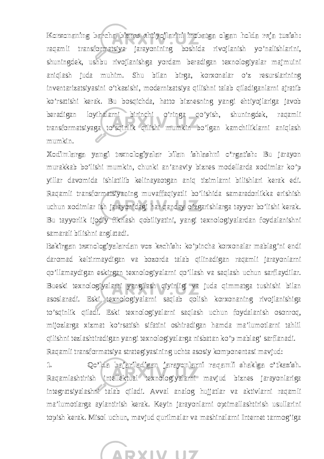 Korxonaning barcha biznes ehtiyojlarini inobatga olgan holda reja tuzish : raqamli transformatsiya jarayonining boshida rivojlanish yo’nalishlarini, shuningdek, ushbu rivojlanishga yordam beradigan texnologiyalar majmuini aniqlash juda muhim. Shu bilan birga, korxonalar o’z resurslarining inventarizatsiyasini o’tkazishi, modernizatsiya qilishni talab qiladiganlarni ajratib ko’rsatishi kerak. Bu bosqichda, hatto biznesning yangi ehtiyojlariga javob beradigan loyihalarni birinchi o’ringa qo’yish, shuningdek, raqamli transformatsiyaga to’sqinlik qilishi mumkin bo’lgan kamchiliklarni aniqlash mumkin. Xodimlarga yangi texnologiyalar bilan ishlashni o’rgatish : Bu jarayon murakkab bo’lishi mumkin, chunki an’anaviy biznes modellarda xodimlar ko’p yillar davomida ishlatilib kelinayaotgan aniq tizimlarni bilishlari kerak edi. Raqamli transformatsiyaning muvaffaqiyatli bo’lishida samaradorlikka erishish uchun xodimlar ish jarayonidagi har qanday o’zgarishlarga tayyor bo’lishi kerak. Bu tayyorlik ijodiy fikrlash qobiliyatini, yangi texnologiyalardan foydalanishni samarali bilishni anglatadi. Eskirgan texnologiyalardan voz kechish : ko’pincha korxonalar mablag’ni endi daromad keltirmaydigan va bozorda talab qilinadigan raqamli jarayonlarni qo’llamaydigan eskirgan texnologiyalarni qo’llash va saqlash uchun sarflaydilar. Bueski texnologiyalarni yangilash qiyinligi va juda qimmatga tushishi bilan asoslanadi. Eski texnologiyalarni saqlab qolish korxonaning rivojlanishiga to’sqinlik qiladi. Eski texnologiyalarni saqlash uchun foydalanish osonroq, mijozlarga xizmat ko’rsatish sifatini oshiradigan hamda ma’lumotlarni tahlil qilishni tezlashtiradigan yangi texnologiyalarga nisbatan ko’p mablag’ sarflanadi. Raqamli transformatsiya strategiyasining uchta asosiy komponentasi mavjud: 1. Qo’lda bajariladigan jarayonlarni raqamli shaklga o’tkazish . Raqamlashtirish intellektual texnologiyalarni mavjud biznes jarayonlariga integratsiyalashni talab qiladi. Avval analog hujjatlar va aktivlarni raqamli ma’lumotlarga aylantirish kerak. Keyin jarayonlarni optimallashtirish usullarini topish kerak. Misol uchun, mavjud qurilmalar va mashinalarni Internet tarmog’iga 