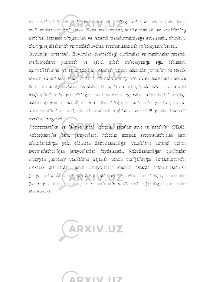 mashinali o’qitishda aniq va mazmunli natijaga erishish uchun juda katta ma’lumotlar to’plami kerak. Katta ma’lumotlar, sun’iy intellekt va analitikning simbiozi biznesni o’zgartirish va raqamli transformatsiyaga asoslanadi, chunki u oldinga rejalashtirish va moslashuvchan avtomatlashtirish imkoniyatini beradi. Buyumlar interneti . Buyumlar internetidagi qurilmalar va mashinalar raqamli ma’lumotlarni yuborish va qabul qilish imkoniyatiga ega. Ishlashni optimallashtirish va samaradorlikni oshirish uchun uskunalar jurnallari va texnik xizmat ko’rsatish hisobotlari tahlil qilinadi. Sun’iy intellektga asoslangan biznes tizimlari doimiy ravishda ravishda tahlil qilib qonunlar, tendentsiyalar va o’zaro bog’liqlikni aniqlaydi. Olingan ma’lumotlar diagnostika xizmatlarini amalga oshirishga yordam beradi va avtomatlashtirilgan ish oqimlarini yaratadi, bu esa samaradorlikni oshiradi, chunki mashinali o’qitish dasturlari Buyumlar interneti asosida &#34;o’rganadi&#34;. Robototexnika va jarayonlarni robotlar asosida avtomatlashtirish (JRA) . Robototexnika ham, jarayonlarni robotlar asosida avtomatlashtirish ham takrorlanadigan yoki oldindan dasturlashtirilgan vazifalarni bajarish uchun avtomatlashtirilgan jarayonlardan foydalanadi. Robotlashtirilgan qurilmalar muayyan jismoniy vazifalarni bajarish uchun mo’ljallangan harakatlanuvchi mexanik qismlardan iborat. Jarayonlarni robotlar asosida avtomatlashtirish jarayonlari xuddi shu tarzda dasturlashtirilgan va avtomatlashtirilgan, ammo ular jismoniy qurilmalar emas, balki ma’muriy vazifalarni bajaradigan qurilmalar hisoblanadi. 