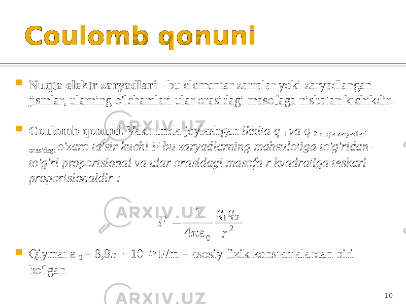 Coulomb qonuni  Nuqta elektr zaryadlari - bu elementar zarralar yoki zaryadlangan jismlar, ularning o&#39;lchamlari ular orasidagi masofaga nisbatan kichikdir.  Coulomb qonuni. Vakuumda joylashgan ikkita q 1 va q 2 nuqta zaryadlari orasidagi o&#39;zaro ta&#39;sir kuchi F bu zaryadlarning mahsulotiga to&#39;g&#39;ridan- to&#39;g&#39;ri proportsional va ular orasidagi masofa r kvadratiga teskari proportsionaldir :  Qiymat  0 = 8,85  10 -12 F/m – asosiy fizik konstantalardan biri bo&#39;lgan 102 2 1 0 4 1 r q q F   