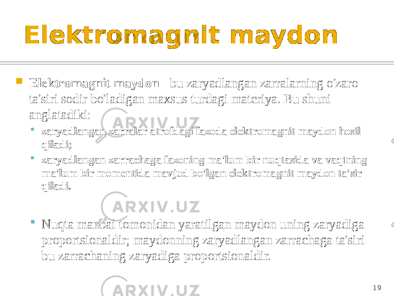 Elektromagnit maydon  Elektromagnit maydon - bu zaryadlangan zarralarning o&#39;zaro ta&#39;siri sodir bo&#39;ladigan maxsus turdagi materiya. Bu shuni anglatadiki:  zaryadlangan zarralar atrofdagi fazoda elektromagnit maydon hosil qiladi;  zaryadlangan zarrachaga fazoning ma&#39;lum bir nuqtasida va vaqtning ma&#39;lum bir momentida mavjud bo&#39;lgan elektromagnit maydon ta&#39;sir qiladi.  Nuqta manbai tomonidan yaratilgan maydon uning zaryadiga proportsionaldir; maydonning zaryadlangan zarrachaga ta&#39;siri bu zarrachaning zaryadiga proportsionaldir. 19 