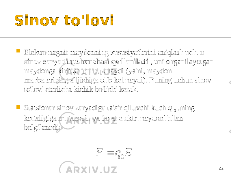 Sinov to&#39;lovi  Elektromagnit maydonning xususiyatlarini aniqlash uchun sinov zaryadi tushunchasi qo&#39;llaniladi , uni o&#39;rganilayotgan maydonga kiritish uni buzmaydi (ya&#39;ni, maydon manbalarining siljishiga olib kelmaydi). Buning uchun sinov to&#39;lovi etarlicha kichik bo&#39;lishi kerak.  Statsionar sinov zaryadiga ta&#39;sir qiluvchi kuch q 0 uning kattaligiga mutanosib va faqat elektr maydoni bilan belgilanadi: 22E q F   0  