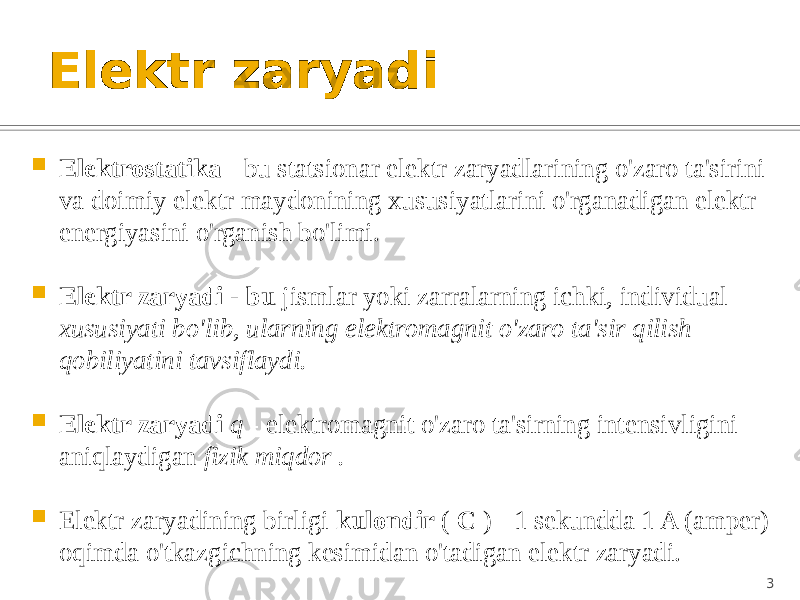 Elektr zaryadi  Elektrostatika - bu statsionar elektr zaryadlarining o&#39;zaro ta&#39;sirini va doimiy elektr maydonining xususiyatlarini o&#39;rganadigan elektr energiyasini o&#39;rganish bo&#39;limi.  Elektr zaryadi - bu jismlar yoki zarralarning ichki, individual xususiyati bo&#39;lib, ularning elektromagnit o&#39;zaro ta&#39;sir qilish qobiliyatini tavsiflaydi.  Elektr zaryadi q - elektromagnit o&#39;zaro ta&#39;sirning intensivligini aniqlaydigan fizik miqdor .  Elektr zaryadining birligi kulondir ( C ) - 1 sekundda 1 A (amper) oqimda o&#39;tkazgichning kesimidan o&#39;tadigan elektr zaryadi. 3 