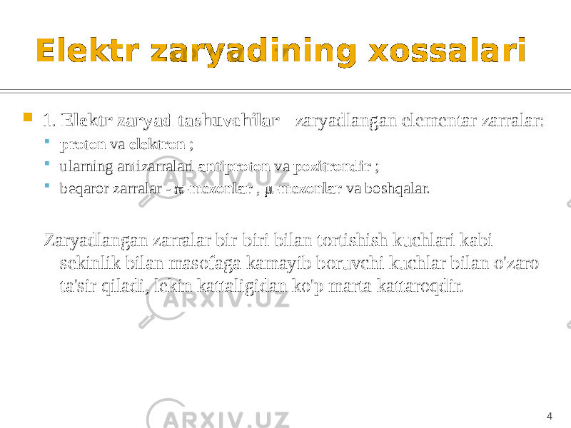 Elektr zaryadining xossalari  1. Elektr zaryad tashuvchilar - zaryadlangan elementar zarralar:  proton va elektron ;  ularning antizarralari antiproton va pozitrondir ;  beqaror zarralar -  -mezonlar ,  -mezonlar va boshqalar. Zaryadlangan zarralar bir-biri bilan tortishish kuchlari kabi sekinlik bilan masofaga kamayib boruvchi kuchlar bilan o&#39;zaro ta&#39;sir qiladi, lekin kattaligidan ko&#39;p marta kattaroqdir. 4 