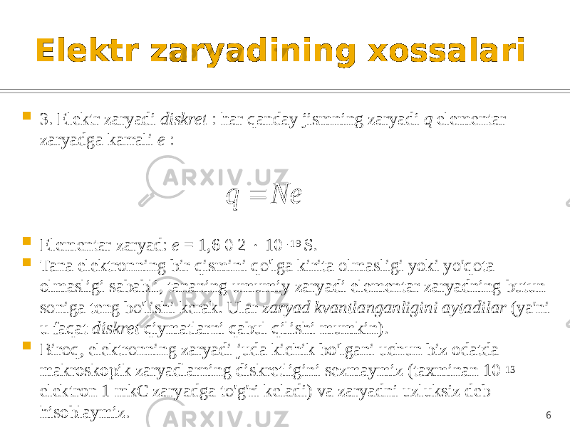 Elektr zaryadining xossalari  3. Elektr zaryadi diskret : har qanday jismning zaryadi q elementar zaryadga karrali e :  Elementar zaryad: e = 1,6 0 2  10 -19 S.  Tana elektronning bir qismini qo&#39;lga kirita olmasligi yoki yo&#39;qota olmasligi sababli, tananing umumiy zaryadi elementar zaryadning butun soniga teng bo&#39;lishi kerak. Ular zaryad kvantlanganligini aytadilar (ya&#39;ni u faqat diskret qiymatlarni qabul qilishi mumkin).  Biroq, elektronning zaryadi juda kichik bo&#39;lgani uchun biz odatda makroskopik zaryadlarning diskretligini sezmaymiz (taxminan 10 13 elektron 1 mkC zaryadga to&#39;g&#39;ri keladi) va zaryadni uzluksiz deb hisoblaymiz. 6Ne q  