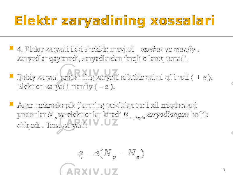 Elektr zaryadining xossalari  4. Elektr zaryadi ikki shaklda mavjud - musbat va manfiy . Zaryadlar qaytaradi, zaryadlardan farqli o&#39;laroq tortadi.  Ijobiy zaryad protonning zaryadi sifatida qabul qilinadi ( + e ). Elektron zaryadi manfiy ( – e ).  Agar makroskopik jismning tarkibiga turli xil miqdordagi protonlar N p va elektronlar kiradi N e , keyin zaryadlangan bo&#39;lib chiqadi . Tana zaryadi: 7) ( e p N N e q   