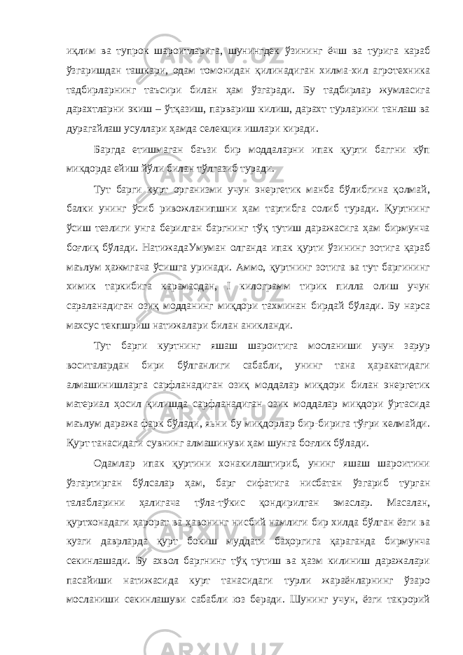 иқлим ва тупрок шароитларига, шунингдек ўзининг ёчш ва турига караб ўзгаришдан ташкари, одам томонидан қилинадиган хилма-хил агротехника тадбирларнинг таъсири билан ҳам ўзгаради. Бу тадбирлар жумласига дарахтларни экиш – ўтқазиш, парвариш килиш, дарахт турларини танлаш ва дурагайлаш усуллари ҳамда селекция ишлари киради. Баргда етишмаган баъзи бир моддаларни ипак қурти баггни кўп микдорда ейиш йўли билан тўлгазиб туради. Тут барги курт организми учун энергетик манба бўлибгина қолмай, балки унинг ўсиб ривожланипшни ҳам тартибга солиб туради. Қуртнинг ўсиш тезлиги унга берилган баргнинг тўқ тутиш даражасига ҳам бирмунча боғлиқ бўлади. НатижадаУмуман олганда ипак қурти ўзининг зотига қараб маълум ҳажмгача ўсишга уринади. Аммо, қуртнинг зотига ва тут баргининг химик таркибига карамасдан, I килограмм тирик пилла олиш учун сараланадиган озиқ модданинг миқдори тахминан бирдай бўлади. Бу нарса махсус текпшриш натижалари билан аникланди. Тут барги куртнинг яшаш шароитига мосланиши учун зарур воситалардан бири бўлганлиги сабабли, унинг тана ҳаракатидаги алмашинишларга сарфланадиган озиқ моддалар миқдори билан энергетик материал ҳосил қилишда сарфланадиган озик моддалар миқдори ўртасида маълум даража фарк бўлади, яьни бу миқдорлар бир-бирига тўғри келмайди. Қурт танасидаги сувнинг алмашинуви ҳам шунга боғлик бўлади. Одамлар ипак қуртини хонакилаштириб, унинг яшаш шароитини ўзгартирган бўлсалар ҳам, барг сифатига нисбатан ўзгариб турган талабларини ҳалигача тўла-тўкис қондирилган эмаслар. Масалан, қуртхонадаги ҳарорат ва ҳавонинг нисбий намлиги бир хилда бўлган ёзги ва кузги даврларда қурт бокиш муддати баҳоргига қараганда бирмунча секинлашади. Бу ахвол баргнинг тўқ тутиш ва ҳазм килиниш даражалари пасайиши натижасида курт танасидаги турли жараёнларнинг ўзаро мосланиши секинлашуви сабабли юз беради. Шунинг учун, ёзги такрорий 