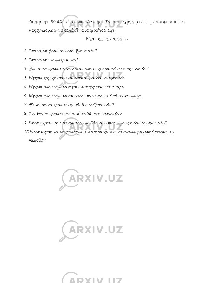 ёшларида 30-40 м 2 жойда боқади. Бу эса қуртларнинг ривожланиши ва маҳсулдорлигига салбий таъсир кўрсатади. Назорат саволлари: 1. Экология фани нимани ўргатади? 2. Экологик омиллар нима? 3. Тут ипак қуртига экологик омиллар қандай таъсир этади? 4. Муҳит ҳарорати ва намлиги қандай аниқланади 5. Муҳит омилларини тут ипак қуртига таъсири. 6. Муҳит омилларини аниқлаш ва ўлчаш асбоб-анжомлари 7. 4% ли ишчи эритма қандай тайёрланади? 8. 1 л. Ишчи эритма неча м 2 майдонга сепилади? 9. Ипак қуртининг озиқланиш майдонини таъсири қандай аниқланади? 10.Ипак қуртини маҳсулдорлигига ташқи муҳит омилларининг боғлиқлиги нимада? 