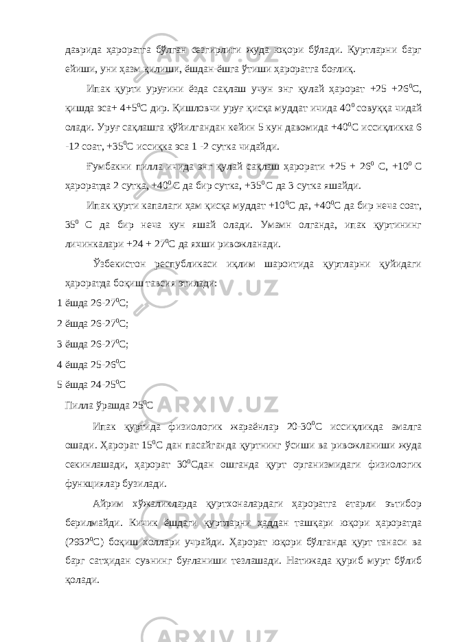 даврида ҳароратга бўлган сезгирлиги жуда юқори бўлади. Қуртларни барг ейиши, уни ҳазм қилиши, ёшдан-ёшга ўтиши ҳароратга боғлиқ. Ипак қурти уруғини ёзда сақлаш учун энг қулай ҳарорат +25 +26 0 С, қишда эса+ 4+5 0 С дир. Қишловчи уруғ қисқа муддат ичида 40 0 совуққа чидай олади. Уруғ сақлашга қўйилгандан кейин 5 кун давомида +40 0 С иссиқликка 6 -12 соат, +35 0 С иссиқка эса 1 -2 сутка чидайди. Ғумбакни пилла ичида энг қулай сақлаш ҳарорати +25 + 26 0 С, +10 0 С ҳароратда 2 сутка, +40 0 С да бир сутка, +35 0 С да 3 сутка яшайди. Ипак қурти капалаги ҳам қисқа муддат +10 0 С да, +40 0 С да бир неча соат, 35 0 С да бир неча кун яшай олади. Умамн олганда, ипак қуртининг личинкалари +24 + 27 0 С да яхши ривожланади. Ўзбекистон республикаси иқлим шароитида қуртларни қуйидаги ҳароратда боқиш тавсия этилади: 1 ёшда 26-27 0 С; 2 ёшда 26-27 0 С; 3 ёшда 26-27 0 С; 4 ёшда 25-26 0 С 5 ёшда 24-25 0 С Пилла ўрашда 25 0 С Ипак қуртида физиологик жараёнлар 20-30 0 С иссиқликда амалга ошади. Ҳарорат 15 0 С дан пасайганда қуртнинг ўсиши ва ривожланиши жуда секинлашади, ҳарорат 30 0 Сдан ошганда қурт организмидаги физиологик функциялар бузилади. Айрим хўжаликларда қуртхоналардаги ҳароратга етарли эътибор берилмайди. Кичик ёшдаги қуртларни ҳаддан ташқари юқори ҳароратда (2932 0 С) боқиш холлари учрайди. Ҳарорат юқори бўлганда қурт танаси ва барг сатҳидан сувнинг буғланиши тезлашади. Натижада қуриб мурт бўлиб қолади. 