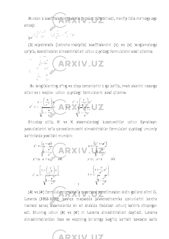 Bundan k koeffitsientni topamiz (musbat ildiz olinadi, manfiy ildiz ma’noga ega emas): k= (3) relyativistik (latincha-nisbiylik) koeffitsientini (b) va (v) tenglamalarga qo’yib, koordinatalar almashtirishlari uchun quyidagi formulalarni xosil qilamiz: Bu tengliklarning o‟ng va chap tomonlarini c ga bo’lib, t=x/c ekanini nazarga olib t&#39; va t vaqtlar uchun quyidagi formulalarni xosil qilamiz: Shunday qilib, K&#39; va K sistemalardagi kuzatuvchilar uchun Eynshteyn pastutlotlarini to’la qanoatlantruvchi almashtirishlar formulalari quyidagi umumiy ko’rinishda yozilishi mumkin: (4) va (4&#39;) formulalarni nisbiylik nazariyasi yaratilmasdan oldin golland olimi G. Lorents (1853-1928) boshqa maqsadda (elektrodinamika qonunlarini barcha inertsial sanoq sistemalarida bir xil shaklda ifodalash uchun) keltirib chiqargan edi. Shuning uchun (4) va (4&#39;) ni Lorents almashtirishlari deyiladi. Lorents almashtirishlaridan fazo va vaqtning bir-biriga bog’liq bo’lishi bevosita kelib 