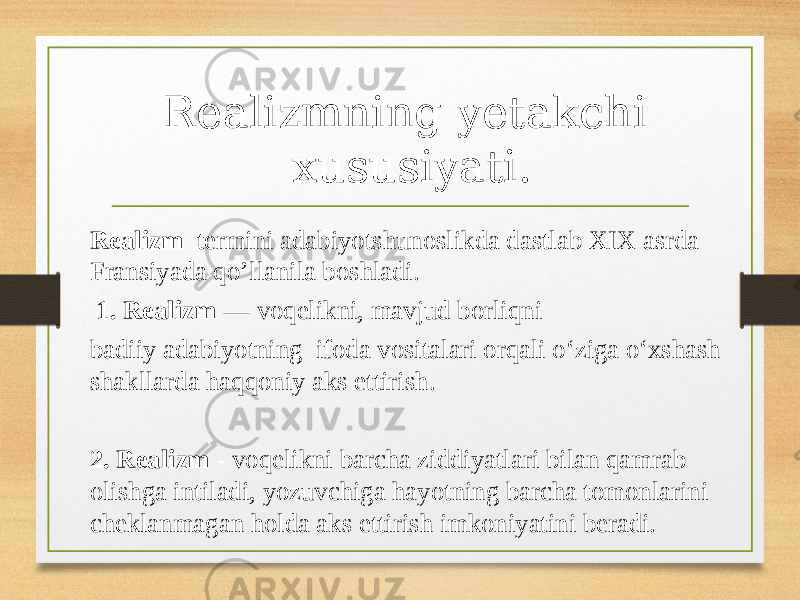 Realizmning yetakchi xususiyati. Realizm termini adabiyotshunoslikda dastlab XIX asrda Fransiyada qo’llanila boshladi. 1. Realizm  — voqelikni, mavjud borliqni badiiy adabiyotning ifoda vositalari orqali oʻziga oʻxshash shakllarda haqqoniy aks ettirish. 2. Realizm - voqelikni barcha ziddiyatlari bilan qamrab olishga intiladi, yozuvchiga hayotning barcha tomonlarini cheklanmagan holda aks ettirish imkoniyatini beradi. 