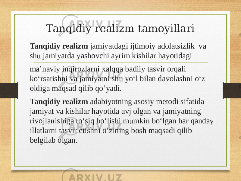 Tanqidiy realizm tamoyillari Tanqidiy realizm jamiyatdagi ijtimoiy adolatsizlik va shu jamiyatda yashovchi ayrim kishilar hayotidagi maʼnaviy inqirozlarni xalqqa badiiy tasvir orqali koʻrsatishni va jamiyatni shu yoʻl bilan davolashni oʻz oldiga maqsad qilib qo’yadi. Tanqidiy realizm adabiyotning asosiy metodi sifatida jamiyat va kishilar hayotida avj olgan va jamiyatning rivojlanishiga toʻsiq boʻlishi mumkin boʻlgan har qanday illatlarni tasvir etishni o’zining bosh maqsadi qilib belgilab olgan. 
