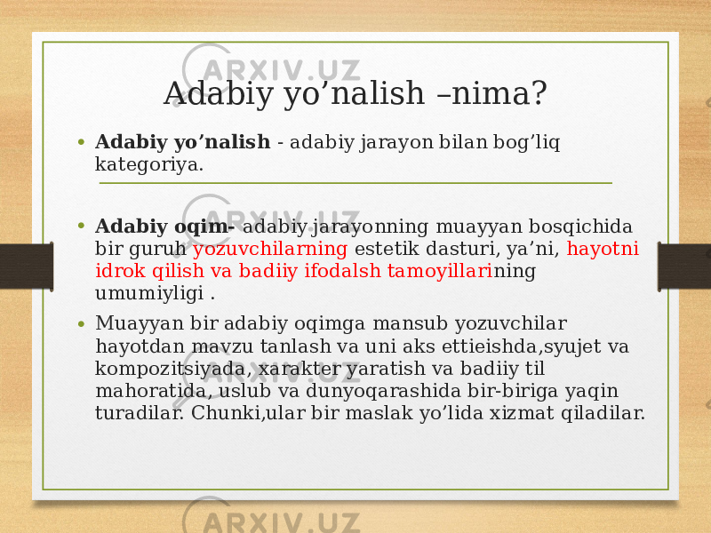 Adabiy yo’nalish –nima? • Adabiy yo’nalish - adabiy jarayon bilan bog’liq kategoriya. • Adabiy oqim- adabiy jarayonning muayyan bosqichida bir guruh yozuvchilarning estetik dasturi, ya’ni, hayotni idrok qilish va badiiy ifodalsh tamoyillari ning umumiyligi . • Muayyan bir adabiy oqimga mansub yozuvchilar hayotdan mavzu tanlash va uni aks ettieishda,syujet va kompozitsiyada, xarakter yaratish va badiiy til mahoratida, uslub va dunyoqarashida bir-biriga yaqin turadilar. Chunki,ular bir maslak yo’lida xizmat qiladilar. 