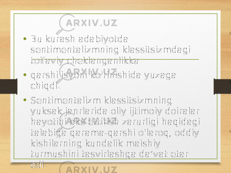 • Bu kurash adabiyotda sentimentalizmning klassitsizmdagi toifaviy cheklanganlikka • qarshi isyoni ko&#39;rinishida yuzaga chiqdi. • Sentimentalizm klassitsizmning yuksak janrlarida oliy ijtimoiy doiralar hayotini aks ettirish zarurligi haqidagi talabiga qarama-qarshi o&#39;laroq, oddiy kishilarning kundalik maishiy turmushini tasvirlashga da’vat etar edi. 