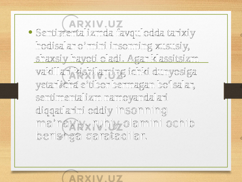 • Sentimentalizmda favqulodda tarixiy hodisalar o’rnini insonning xususiy, shaxsiy hayoti oladi. Agar klassitsizm vakillari kishilarning ichki dunyosiga yetarlicha e’tibor bermagan bo&#39;lsalar, sentimentalizm namoyandalari diqqatlarini oddiy insonning ma’naviy, ruhiy olamini ochib berishga qaratadilar. 