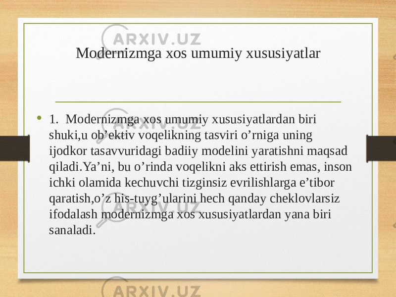 Modernizmga xos umumiy xususiyatlar • 1. Modernizmga xos umumiy xususiyatlardan biri shuki,u ob’ektiv voqelikning tasviri o’rniga uning ijodkor tasavvuridagi badiiy modelini yaratishni maqsad qiladi.Ya’ni, bu o’rinda voqelikni aks ettirish emas, inson ichki olamida kechuvchi tizginsiz evrilishlarga e’tibor qaratish,o’z his-tuyg’ularini hech qanday cheklovlarsiz ifodalash modernizmga xos xususiyatlardan yana biri sanaladi. 