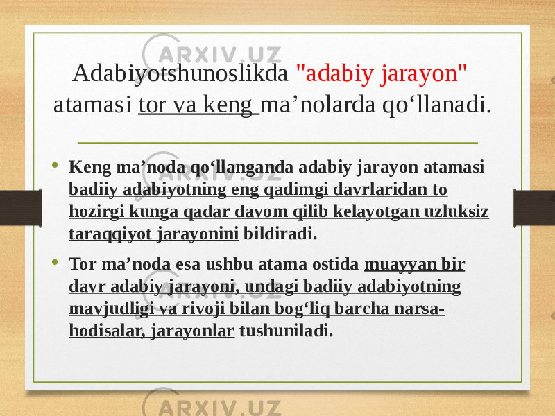 Adabiyotshunoslikda &#34;adabiy jarayon&#34; atamasi tor va keng ma’nolarda qo‘llanadi. • Keng ma’noda qo‘llanganda adabiy jarayon atamasi badiiy adabiyotning eng qadimgi davrlaridan to hozirgi kunga qadar davom qilib kelayotgan uzluksiz taraqqiyot jarayonini bildiradi. • Tor ma’noda esa ushbu atama ostida muayyan bir davr adabiy jarayoni, undagi badiiy adabiyotning mavjudligi va rivoji bilan bog‘liq barcha narsa- hodisalar, jarayonlar tushuniladi. 