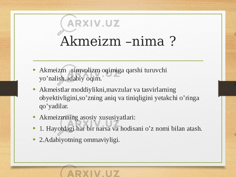 Akmeizm –nima ? • Akmeizm simvolizm oqimiga qarshi turuvchi yo’nalish.adabiy oqim. • Akmeistlar moddiylikni,mavzular va tasvirlarning obyektivligini,so’zning aniq va tiniqligini yetakchi o’ringa qo’yadilar. • Akmeizmning asosiy xususiyatlari: • 1. Hayotdagi har bir narsa va hodisani o’z nomi bilan atash. • 2.Adabiyotning ommaviyligi. 