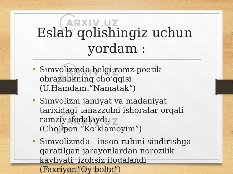 Eslab qolishingiz uchun yordam : • Simvolizmda belgi,ramz-poetik obrazlilikning cho’qqisi. (U.Hamdam.”Namatak”) • Simvolizm jamiyat va madaniyat tarixidagi tanazzulni ishoralar orqali ramziy ifodalaydi. (Cho’lpon.”Ko’klamoyim”) • Simvolizmda - inson ruhini sindirishga qaratilgan jarayonlardan norozilik kayfiyati izohsiz ifodalandi (Faxriyor.”Oy bolta”) 
