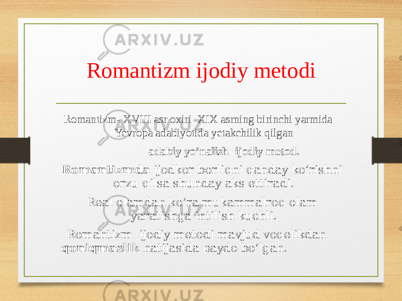 Romantizm ijodiy metodi Romantizm- XVIII asr oxiri XIX asrning birinchi yarmida Yevropa adabiyotida yetakchilik qilgan adabiy yo’nalish- ijodiy metod. Romantizmda ijodkor borliqni qanday ko’rishni orzu qilsa shunday aks ettiradi. Real olamdan ko’ra mukammalroq olam yaratishga intilish kuchli. Romantizm ijodiy metodi mavjud voqelikdan qoniqmaslik natijasida paydo bo’lgan. 