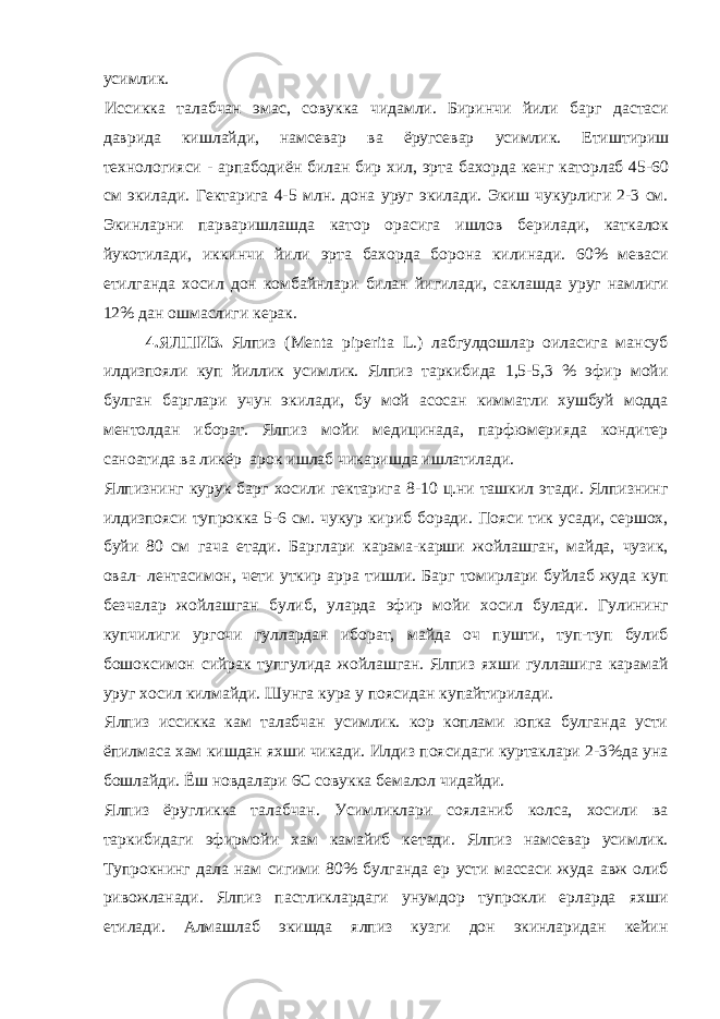 усимлик. Иссикка талабчан эмас, совукка чидамли. Биринчи йили барг дастаси даврида кишлайди, намсевар ва ёругсевар усимлик. Етиштириш технологияси - арпабодиён билан бир хил, эрта бахорда кенг каторлаб 45-60 см экилади. Гектарига 4-5 млн. дона уруг экилади. Экиш чукурлиги 2-3 см. Экинларни парваришлашда катор орасига ишлов берилади, каткалок йукотилади, иккинчи йили эрта бахорда борона килинади. 60% меваси етилганда хосил дон комбайнлари билан йигилади, саклашда уруг намлиги 12% дан ошмаслиги керак. 4.ЯЛПИЗ. Ялпиз (Меnta piperita L.) лабгулдошлар оиласига мансуб илдизпояли куп йиллик усимлик. Ялпиз таркибида 1,5-5,3 % эфир мойи булган барглари учун экилади, бу мой асосан кимматли хушбуй модда ментолдан иборат. Ялпиз мойи медицинада, парфюмерияда кондитер саноатида ва ликёр арок ишлаб чикаришда ишлатилади. Ялпизнинг курук барг хосили гектарига 8-10 ц.ни ташкил этади. Ялпизнинг илдизпояси тупрокка 5-6 см. чукур кириб боради. Пояси тик усади, сершох, буйи 80 см гача етади. Барглари карама-карши жойлашган, майда, чузик, овал- лентасимон, чети уткир арра тишли. Барг томирлари буйлаб жуда куп безчалар жойлашган булиб, уларда эфир мойи хосил булади. Гулининг купчилиги ургочи гуллардан иборат, майда оч пушти, туп-туп булиб бошоксимон сийрак тупгулида жойлашган. Ялпиз яхши гуллашига карамай уруг хосил килмайди. Шунга кура у поясидан купайтирилади. Ялпиз иссикка кам талабчан усимлик. кор коплами юпка булганда усти ёпилмаса хам кишдан яхши чикади. Илдиз поясидаги куртаклари 2-3%да уна бошлайди. Ёш новдалари 6С совукка бемалол чидайди. Ялпиз ёругликка талабчан. Усимликлари сояланиб колса, хосили ва таркибидаги эфирмойи хам камайиб кетади. Ялпиз намсевар усимлик. Тупрокнинг дала нам сигими 80% булганда ер усти массаси жуда авж олиб ривожланади. Ялпиз пастликлардаги унумдор тупрокли ерларда яхши етилади. Алмашлаб экишда ялпиз кузги дон экинларидан кейин 