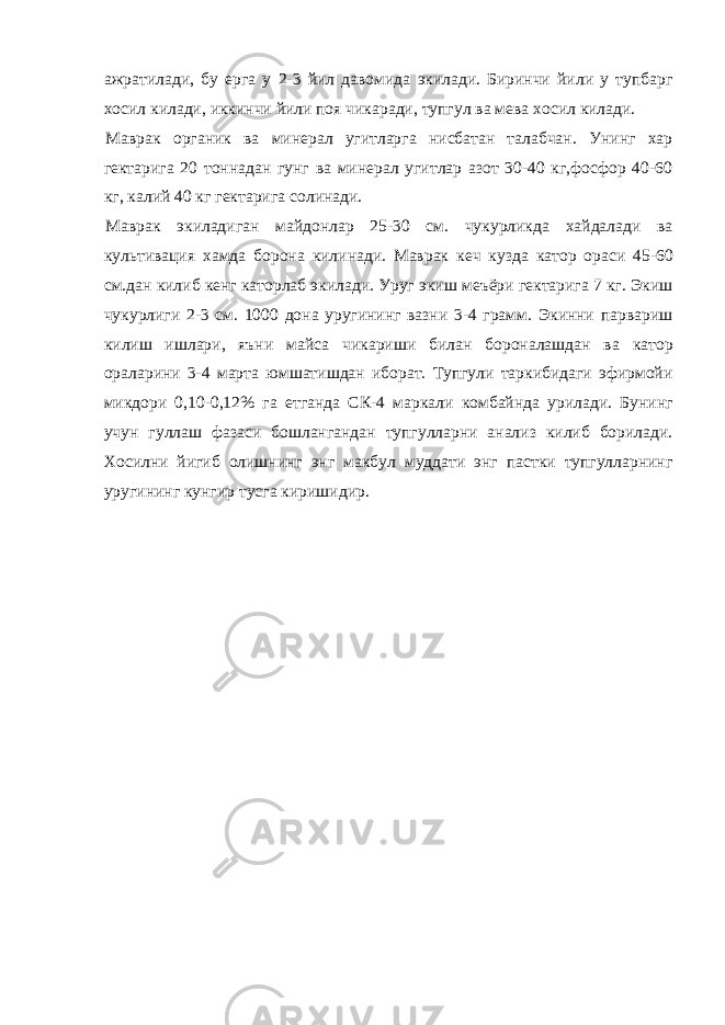 ажратилади, бу ерга у 2-3 йил давомида экилади. Биринчи йили у тупбарг хосил килади, иккинчи йили поя чикаради, тупгул ва мева хосил килади. Маврак органик ва минерал угитларга нисбатан талабчан. Унинг хар гектарига 20 тоннадан гунг ва минерал угитлар азот 30-40 кг,фосфор 40-60 кг, калий 40 кг гектарига солинади. Маврак экиладиган майдонлар 25-30 см. чукурликда хайдалади ва культивация хамда борона килинади. Маврак кеч кузда катор ораси 45-60 см.дан килиб кенг каторлаб экилади. Уруг экиш меъёри гектарига 7 кг. Экиш чукурлиги 2-3 см. 1000 дона уругининг вазни 3-4 грамм. Экинни парвариш килиш ишлари, яъни майса чикариши билан бороналашдан ва катор ораларини 3-4 марта юмшатишдан иборат. Тупгули таркибидаги эфирмойи микдори 0,10-0,12% га етганда СК-4 маркали комбайнда урилади. Бунинг учун гуллаш фазаси бошлангандан тупгулларни анализ килиб борилади. Хосилни йигиб олишнинг энг макбул муддати энг пастки тупгулларнинг уругининг кунгир тусга киришидир. 