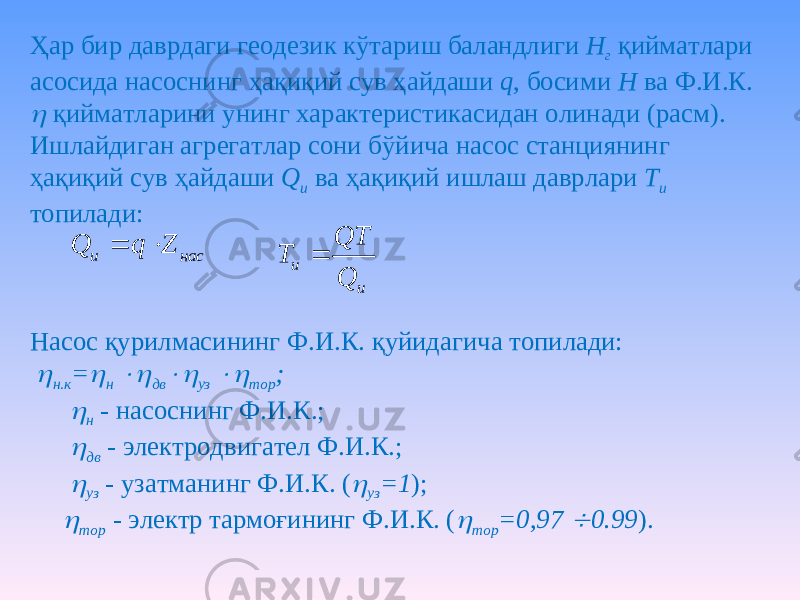 Ҳар бир даврдаги геодезик кўтариш баландлиги Н г қийматлари асосида насоснинг ҳақиқий сув ҳайдаши q , босими Н ва Ф.И.К.  қийматларини унинг характеристикасидан олинади (расм). Ишлайдиган агрегатлар сони бўйича насос станциянинг ҳақиқий сув ҳайдаши Q и ва ҳақиқий ишлаш даврлари Т и топилади: Насос қурилмасининг Ф.И.К. қуйидагича топилади:  н.к =  н  дв  уз  тор ;  н - насоснинг Ф.И.К.;  дв - электродвигател Ф.И.К.;  уз - узатманинг Ф.И.К. (  уз =1 );  тор - электр тармоғининг Ф.И.К. (  тор =0,97  0.99 ). насu ZqQ  u u Q QT T  