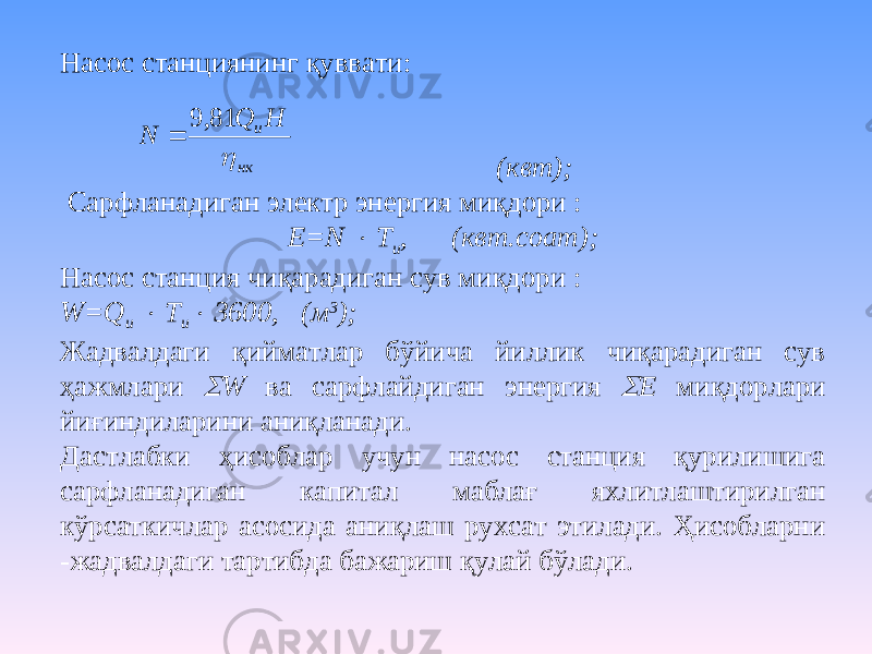 Насос станциянинг қуввати: (квт); Сарфланадиган электр энергия миқдори : Е=N  Т и , (квт.соат); Насос станция чиқарадиган сув миқдори : W=Q и  Т и  3600, (м 3 ); Жадвалдаги қийматлар бўйича йиллик чиқарадиган сув ҳажмлари  W ва сарфлайдиган энергия  Е миқдорлари йиғиндиларини аниқланади. Дастлабки ҳисоблар учун насос станция қурилишига сарфланадиган капитал маблағ яхлитлаштирилган кўрсаткичлар асосида аниқлаш рухсат этилади. Ҳисобларни -жадвалдаги тартибда бажариш қулай бўлади. нк uH Q N  81, 9  