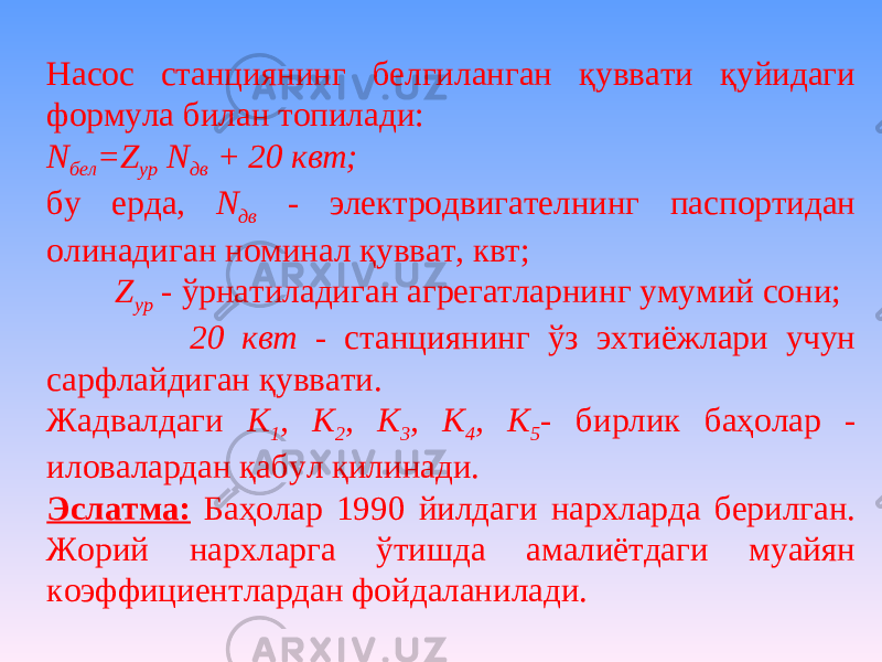 Насос станциянинг белгиланган қуввати қуйидаги формула билан топилади: N бел =Z ур N дв + 20 квт; бу ерда, N дв - электродвигателнинг паспортидан олинадиган номинал қувват, квт; Z ур - ўрнатиладиган агрегатларнинг умумий сони; 20 квт - станциянинг ўз эхтиёжлари учун сарфлайдиган қуввати. Жадвалдаги К 1 , К 2 , К 3 , К 4 , К 5 - бирлик баҳолар - иловалардан қабул қилинади. Эслатма: Баҳолар 1990 йилдаги нархларда берилган. Жорий нархларга ўтишда амалиётдаги муайян коэффициентлардан фойдаланилади. 